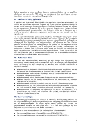 10
Επίσης απαιτείται η χρήση εργαλείων όπως οι συμβάσεις-πλαίσιο για τις προμήθειες
εξοπλισμού και υπηρεσιών ΤΠΕ, μέσω της συνάθροισης όλης της ζήτησης συναφών
απαιτήσεων και αναγκών της Δημόσιας Πληροφορικής.
3.1.3 Πλαίσιο και Δομή Οργάνωσης
Η εφαρμογή της στρατηγικής Ηλεκτρονικής Διακυβέρνησης απαιτεί και περιλαμβάνει ένα
σύνθετο και πολύπλοκο πρόγραμμα δράσεων και έργων, συνεχώς προσαρμοζόμενο στις
ανάγκες και τις απαιτήσεις τόσο του συνόλου της Δημόσιας Διοίκησης, όσο και των πολιτών
και των επιχειρήσεων. Η εμπειρία δείχνει ότι η πρακτική δέσμευση στην έγκαιρη, ορθή και
εντός προϋπολογισμού πραγματοποίηση των δράσεων, καθώς και η διαφάνεια και η
λογοδοσία αποτελούν εξαιρετικά σημαντικούς παράγοντες για την επιτυχία του όλου
εγχειρήματος.
Για τον λόγο αυτό απαιτείται η δημιουργία μίας δομής διοίκησης του εγχειρήματος αυτού,
αποτελούμενη από άτομα που θα κινητοποιήσουν τον κρατικό μηχανισμό, θα προωθήσουν
τις απαραίτητες ενέργειες ωρίμανσης νομικού, τεχνικού ή χρηματοδοτικού χαρακτήρα, θα
υποστηρίξουν τον σχεδιασμό, τον προγραμματισμό, την εφαρμογή και την εκτέλεση
δράσεων, θα υποστηρίξουν τον μετασχηματισμό των φορέων και των υπηρεσιών που θα
επηρεασθούν από τις εφαρμογές και τα συστήματα Ηλεκτρονικής Διακυβέρνησης, θα
συντονίσουν τις δράσεις όπου εμπλέκονται πολλοί φορείς και υπηρεσίες, θα αξιολογούν τον
βαθμό πραγματοποίησης των εκάστοτε σχεδιαζόμενων δράσεων / έργων και επίτευξης των
τεθέντων στόχων ως προς τα αναμενόμενα αποτελέσματα και θα προχωρούν συστηματικά
και με συνέπεια στην ολοκλήρωση του εγχειρήματος.
3.1.4 Ανθρώπινοι Πόροι
Ένας από τους σημαντικότερους παράγοντες για την επιτυχία του εγχειρήματος της
Ηλεκτρονικής Διακυβέρνησης είναι οι ανθρώπινοι πόροι. Η υποστήριξη του εγχειρήματος
αυτού έχει ανάγκη από την εξασφάλιση της κάλυψης των επόμενων απαιτήσεων σε
ανθρώπινο δυναμικό:
 Κάλυψη αναγκών ψηφιακού αλφαβητισμού τόσο των δημοσίων υπαλλήλων, όσο και
των πολιτών που θα χρησιμοποιούν τις υπηρεσίες Ηλεκτρονικής Διακυβέρνησης.
 Κάλυψη αναγκών για τον ασφαλή σχεδιασμό, ανάπτυξη συστημάτων ΤΠΕ, τη ασφαλή
λειτουργία και τη συντήρησή τους.
 Κάλυψη αναγκών για την διαχείριση και διοίκηση έργων και προγραμμάτων έργων.
 Κάλυψη αναγκών για τον συνεχή επανασχεδιασμό των διαδικασιών της Δημόσιας
Διοίκησης με τη χρήση ΤΠΕ.
 Κάλυψη αναγκών υποστήριξης και διαχείρισης της αλλαγής (changemanagement).
 Κάλυψη αναγκών για τον σχεδιασμό και την πραγματοποίηση προμηθειών υπηρεσιών
και εξοπλισμού ΤΠΕ, καθώς και ανάθεσης σε τρίτους υπηρεσιών ΤΠΕ (outsourcing).
 Κάλυψη αναγκών της διαχείρισης των σχέσεων με τους πολίτες, τις επιχειρήσεις, αλλά
γενικότερα με τους χρήστες των υπηρεσιών Ηλεκτρονικής Διακυβέρνησης (Citizen /
CustomerRelationManagement).
3.1.5 Οικονομικοί Πόροι
Η δυνατότητα χρηματοδότησης των δράσεων Ηλεκτρονικής Διακυβέρνησης αποτελεί ένα
από τους ουσιαστικότερους παράγοντες περιορισμού και ιεράρχησης των δράσεων και έργων
που θα πραγματοποιηθούν. Το παρόν σχέδιο δράσης βασίζει την κάλυψη των
χρηματοδοτικών αναγκών του στο τρέχον ΕΣΠΑ 2007-2013, στο πρόγραμμα της νέας
προγραμματικής περιόδου 2014-2020, καθώς και στο ΠΔΕ.
Ειδικότερα, οι πηγές χρηματοδότησης του σχεδίου δράσης είναι οι επόμενες:
 Επιχειρησιακό Πρόγραμμα «Ψηφιακή Σύγκλιση», ΕΣΠΑ 2007-2013
 Επιχειρησιακό Πρόγραμμα «Διοικητική Μεταρρύθμιση», ΕΣΠΑ 2007-2013
 