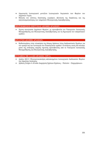 101
 Δημιουργία λειτουργικού μοντέλου λειτουργικών διεργασιών των Φορέων του
Δημόσιου Τομέα.
 Μείωση του κόστους διακίνησης εγγράφων, βελτίωση της διαφάνειας και της
αποτελεσματικότητας των υπηρεσιών Ηλεκτρονικής Διακυβέρνησης.
ΠΡΟΫΠΟΘΕΣΕΙΣ ΕΠΙΤΥΧΙΑΣ ΔΕΣΜΗΣ ΔΡΑΣΕΩΝ:
 Άμεση συνεργασία Δημόσιων Φορέων, με πρωτοβουλία του Υπουργείου Διοικητικής
Μεταρρύθμισης και Ηλεκτρονικής Διακυβέρνησης για τη δημιουργία των απαραίτητων
ομάδων.
ΚΙΝΔΥΝΟΙ ΔΕΣΜΗΣ ΔΡΑΣΕΩΝ:
 Καθυστερήσεις στην υλοποίηση της δέσμης δράσεων λόγω διαδικαστικών θεμάτων για
τον ορισμό και την λειτουργία των διυπουργικών ομάδων. Ο κίνδυνος αυτός θα εκλείψει
μέσω της ανάληψης ισχυρής σχετικής πρωτοβουλίας από το Υπουργείο Διοικητικής
Μεταρρύθμισης και Ηλεκτρονικής Διακυβέρνησης.
ΣΥΝΑΦΕΙΑ ΜΕ ΑΛΛΕΣ ΔΡΑΣΕΙΣ / ΕΡΓΑ:
 Δράση ΑΣ2.2: Ηλεκτρονικοποίηση απλοποιημένων λειτουργικών διαδικασιών Φορέων
της Δημόσιας Διοίκησης
 Δράσεις Στόχου 4 «Ενιαία Διαχείριση Σχέσεων Κράτους – Πολιτών – Επιχειρήσεων»
 