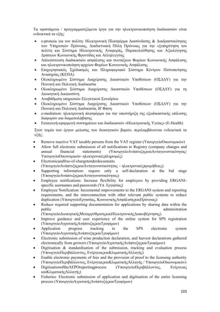 103
Τα υφιστάμενα / προγραμματιζόμενα έργα για την ηλεκτρονικοποίηση διαδικασιών είναι
ενδεικτικά τα εξής:
 e-pronoia για τον πολίτη: Ηλεκτρονική Πλατφόρμα Διασύνδεσης & Διαδραστικότητας
των Υπηρεσιών Πρόνοιας, Διαδικτυακή Πύλη Πρόνοιας για την εξυπηρέτηση του
πολίτη και Σύστημα Ηλεκτρονικής Αναφοράς, Παρακολούθησης και Αξιολόγησης
Δράσεων Κοινωνικής Φροντίδας και Αλληλεγγύης
 Απλούστευση διαδικασιών ασφάλισης και συντάξεων Φορέων Κοινωνικής Ασφάλισης
και ηλεκτρονικοποίηση αρχείου Φορέων Κοινωνικής Ασφάλισης
 Επιχειρησιακός Σχεδιασμός και Πληροφοριακό Σύστημα Κέντρου Πιστοποίησης
Αναπηρίας (ΚΕΠΑ)
 Ολοκληρωμένο Σύστημα Διαχείρισης Δικαστικών Υποθέσεων (ΟΣΔΔΥ) για την
Ποινική και Πολιτική Διαδικασία
 Ολοκληρωμένο Σύστημα Διαχείρισης Δικαστικών Υποθέσεων (ΟΣΔΔΥ) για τη
Διοικητική Δικαιοσύνη
 Αναβάθμιση υπηρεσιών Ελεγκτικού Συνεδρίου
 Ολοκληρωμένο Σύστημα Διαχείρισης Δικαστικών Υποθέσεων (ΟΣΔΔΥ) για την
Ποινική και Πολιτική Διαδικασία, Β' Φάση
 e-mediation: ηλεκτρονική πλατφόρμα για την υποστήριξη της εξωδικαστικής επίλυσης
διαφορών και διαμεσολάβησης
 Εισαγωγή-εφαρμογή συστημάτων και διαδικασιών «Ηλεκτρονικής Υγείας» (Ε-Health)
Στον τομέα των έργων μείωσης των διοικητικών βαρών, περιλαμβάνονται ενδεικτικά τα
εξής:
 Remove inactive VAT taxable persons from the VAT register (ΥπουργείοΟικονομικών)
 Allow full electronic submission of all notifications to Registry (company changes and
annual financial statements) (ΥπουργείοΑνάπτυξηςκαιΑνταγωνιστικότητας/
ΥπουργείοΟικονομικών–ηλεκτρονικέςπληρωμές)
 Electronicandfree-of-chargetenderdocuments
(ΥπουργείοΑνάπτυξηςκαιΑνταγωνιστικότητας – ηλεκτρονικέςπρομήθειες)
 Supporting information: require only a self-declaration at the bid stage
(ΥπουργείοΑνάπτυξηςκαιΑνταγωνιστικότητας)
 Employee notifications: Increase flexibility for employers by providing ERGANI-
specific usernames and passwords (Υπ. Εργασίας)
 Employee Notification: Incremental improvements to the ERGANI system and reporting
requirements, and the interconnection with other relevant public systems to reduce
duplication (ΥπουργείοΕργασίας, ΚοινωνικήςΑσφάλισηςκαιΠρόνοιας)
 Reduce required supporting documentation for applications by sharing data within the
public administration
(ΥπουργείοΔιοικητικήςΜεταρρύθμισηςκαιΗλεκτρονικήςΔιακυβέρνησης)
 Improve guidance and user experience of the online system for SPS registration
(ΥπουργείοΑγροτικήςΑνάπτυξηςκαιΤροφίμων)
 Application progress tracking in the SPS electronic system
(ΥπουργείοΑγροτικήςΑνάπτυξηςκαιΤροφίμων)
 Electronic submission of wine production declaration, and harvest declarations gathered
electronically from growers (ΥπουργείοΑγροτικήςΑνάπτυξηςκαιΤροφίμων)
 Digitisation & standardisation of the submission, tracking and evaluation process
(ΥπουργείοΠεριβάλλοντος, ΕνέργειαςκαιΚλιματικήςΑλλαγής)
 Enable electronic payments of fees and the provision of proof to the licensing authority
(ΥπουργείοΠεριβάλλοντος, ΕνέργειαςκαιΚλιματικήςΑλλαγής / ΥπουργείοΟικονομικών)
 DigitisationoftheAEPOreportingprocess (ΥπουργείοΠεριβάλλοντος, Ενέργειας
καιΚλιματικήςΑλλαγής)
 Fisheries: Electronic submission of application and digitisation of the entire licensing
process (ΥπουργείοΑγροτικήςΑνάπτυξηςκαιΤροφίμων)
 