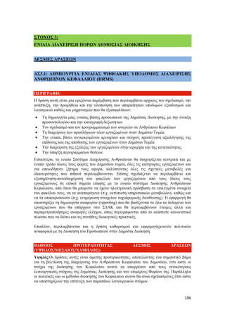 106
ΣΤΟΧΟΣ 3:
ΕΝΙΑΙΑ ΔΙΑΧΕΙΡΙΣΗ ΠΟΡΩΝ ΔΗΜΟΣΙΑΣ ΔΙΟΙΚΗΣΗΣ
ΔΕΣΜΕΣ ΔΡΑΣΕΩΝ
ΑΣ3.1: ΔΗΜΙΟΥΡΓΙΑ ΕΝΙΑΙΑΣ ΨΗΦΙΑΚΗΣ ΥΠΟΔΟΜΗΣ ΔΙΑΧΕΙΡΙΣΗΣ
ΑΝΘΡΩΠΙΝΟΥ ΚΕΦΑΛΑΙΟΥ (HRMS)
ΠΕΡΙΓΡΑΦΗ:
Η δράση αυτή είναι μία οριζόντια παρέμβαση που περιλαμβάνει αρχικώς τον σχεδιασμό, την
ανάπτυξη, την προμήθεια και την υλοποίηση των απαραίτητων υποδομών εξοπλισμού και
λογισμικού καθώς και μηχανισμών που θα εξασφαλίσουν:
 Τη δημιουργία μίας ενιαίας βάσης προσωπικού της Δημόσιας Διοίκησης, με την ένταξη
προσοντολογίου και την καταγραφή δεξιοτήτων
 Τον σχεδιασμό και τον προγραμματισμό των αναγκών σε Ανθρώπινο Κεφάλαιο
 Τη διαχείριση των προσλήψεων νέων εργαζομένων στον Δημόσιο Τομέα
 Την ενιαία, βάσει συγκεκριμένων κριτηρίων και στόχων, προσέγγιση αξιολόγησης της
επίδοσης και της απόδοσης των εργαζομένων στον Δημόσιο Τομέα
 Την διαχείριση της εξέλιξης των εργαζομένων στην ιεραρχία και της κινητικότητας
 Την ύπαρξη περιγραμμάτων θέσεων.
Ειδικότερα, το ενιαίο Σύστημα Διαχείρισης Ανθρώπινου θα διαχειρίζεται κεντρικά και με
ενιαίο τρόπο όλους τους φορείς του Δημοσίου τομέα, όλες τις κατηγορίες εργαζομένων και
για οποιοδήποτε ζήτημα τους αφορά, καλύπτοντας όλες τις σχετικές μεταβολές και
ιδιαιτερότητες που πιθανά περιλαμβάνονται. Επίσης σχεδιάζεται να περιλαμβάνει και
εξυπηρέτηση-αυτοδιαχείριση του φακέλου των εργαζομένων από τους ίδιους τους
εργαζόμενους σε ειδικά σημεία επαφής με το ενιαίο σύστημα Διοίκησης Ανθρώπινου
Κεφαλαίου, από όπου θα μπορούν να έχουν ηλεκτρονική πρόσβαση σε επιλεγμένα στοιχεία
του φακέλου τους, να τα αναπαράγουν (π.χ. εκτύπωση υπηρεσιακών μεταβολών), καθώς και
να τα επικαιροποιούν (π.χ. ενημέρωση στοιχείων ταχυδρομικής διεύθυνσης). Η εφαρμογή θα
υποστηρίζει τη δημιουργία αναφορών (reporting) που θα βασίζονται σε όλα τα δεδομένα των
εργαζομένων που θα υπάρχουν στο ΣΔΑΚ και θα περιλαμβάνουν έτοιμες αλλά και
παραμετροποιήσιμες αναφορές ελέγχου, όπως περιγράφονται από το εκάστοτε κανονιστικό
πλαίσιο που τα διέπει και τις συνήθεις διοικητικές πρακτικές.
Επιπλέον, περιλαμβάνεται και η δράση καθορισμού και εφαρμογήςκοινών πολιτικών
αναφορικά με τη Διοίκηση του Προσωπικού στην Δημόσια Διοίκηση.
ΒΑΘΜΟΣ ΠΡΟΤΕΡΑΙΟΤΗΤΑΣ ΔΕΣΜΗΣ ΔΡΑΣΕΩΝ
(ΥΨΗΛΟΣ/ΜΕΣΑΙΟΣ/ΧΑΜΗΛΟΣ):
Υψηλός.Οι δράσεις αυτές είναι άμεσης προτεραιότητας, αποτελώντας ένα σημαντικό βήμα
για τη βελτίωση της διαχείρισης του Ανθρώπινου Κεφαλαίου του Δημοσίου, έτσι ώστε οι
στόχοι της διοίκησης του Κεφαλαίου αυτού να απορρέουν από τους γενικότερους
λειτουργικούς στόχους της Δημόσιας Διοίκησης και των επιμέρους Φορέων της. Παράλληλα
οι πολιτικές και οι μέθοδοι διοίκησής του Κεφαλαίου αυτού θα είναι σχεδιασμένες έτσι ώστε
να υποστηρίζουν την επίτευξη των παραπάνω λειτουργικών στόχων.
 