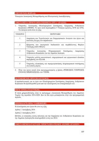 107
ΥΠΕΥΘΥΝΟΣ ΦΟΡΕΑΣ:
Υπουργείο Διοικητικής Μεταρρύθμισης και Ηλεκτρονικής Διακυβέρνησης
ΥΦΙΣΤΑΜΕΝΑ /ΠΡΟΓΡΑΜΜΑΤΙΖΟΜΕΝΑ ΕΡΓΑ / ΔΡΑΣΕΙΣ:
1. Υπηρεσίες Λειτουργίας Ολοκληρωμένου Συστήματος Διαχείρισης Ανθρώπινου
Κεφαλαίου (HRMS). Το έργο αυτό περιλαμβάνει 5 Υποέργα (μελέτες, H/W και S/W).
Τα υποέργα αυτά είναι τα εξής:
ΥΠΟΕΡΓΟ ΠΕΡΙΓΡΑΦΗ
1 Διαχείριση των Τεχνολογικών και Επιχειρησιακών Αναγκών του έργου και
ποιοτικός έλεγχος των παραδοτέων
2 Ωρίμανση των εσωτερικών διαδικασιών και περιβάλλοντος Φορέων
Υποδοχής (ΙΔΙΑ ΜΕΣΑ)
3 Υπηρεσίες λειτουργίας Πληροφοριακού Συστήματος Διαχείρισης
Ανθρώπινου Κεφαλαίου για την Δημόσια Διοίκηση
4 Υπηρεσίες μελέτη κανονιστικού, επιχειρησιακού και οργανωτικού πλαισίου
παρέμβασης του ΕΣΔΑΚ
5 Υπηρεσίες υλοποίησης και παραμετροποίησης πληροφοριακού συστήματος
για λοιπούς φορείς
2. Πλην του έργου αυτού είναι προγραμματισμένη η δράση «ΨΗΦΙΑΚΕΣ ΥΠΗΡΕΣΙΕΣ
ΕΝΙΑΙΑΣ ΜΙΣΘΟΔΟΣΙΑΣ» του ΥΠΟΙΚ.
ΕΚΤΙΜΩΜΕΝΟΣ ΠΡΟΥΠΟΛΟΓΙΣΜΟΣ:
Ο προϋπολογισμός για το έργο του Ολοκληρωμένου Συστήματος Διαχείρισης Ανθρώπινου
Κεφαλαίου θα προσδιορισθεί μετά από την ολοκλήρωση του ανασχεδιασμού του.
ΠΗΓΗ ΧΡΗΜΑΤΟΔΟΤΗΣΗΣ:
Η πηγή χρηματοδότησης είναι το πρόγραμμα «Διοικητική Μεταρρύθμιση του Δημόσιου
Τομέα» της περιόδου 2014-2020. Και τα δύο έργα μεταφέρονται στην νέα προγραμματική
περίοδο.
ΧΡΟΝΟΔΙΑΓΡΑΜΜΑ ΥΛΟΠΟΙΗΣΗΣ:
Η ολοκλήρωση των έργου θα γίνει ως εξής:
Δράση 1: Δεκέμβριος 2016
Δράση 2: Δεκέμβριος 2015
Ωστόσο, οι αναγκαίες κοινές πολιτικές για την διαχείριση του Ανθρώπινου Κεφαλαίου για
την Δημόσια Διοίκηση θα ολοκληρωθούν εντός του 2014.
ΥΦΙΣΤΑΜΕΝΗ ΚΑΤΑΣΤΑΣΗ / ΠΡΟΓΡΑΜΜΑΤΙΣΜΟΣ ΔΕΣΜΗΣ ΔΡΑΣΕΩΝ:
 