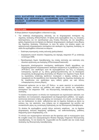 113
ΑΣ3.3: ΚΑΤΑΡΤΙΣΗ ΟΛΟΚΛΗΡΩΜΕΝΗΣ ΠΟΛΙΤΙΚΗΣ ΠΡΟΜΗΘΕΙΑΣ,
ΧΡΗΣΗΣ ΚΑΙ ΛΕΙΤΟΥΡΓΙΑΣ, ΔΙΑΧΕΙΡΙΣΗΣ ΚΑΙ ΣΥΝΤΗΡΗΣΗΣ ΤΩΝ
ΒΑΣΙΚΩΝ ΠΛΗΡΟΦΟΡΙΑΚΩΝ ΥΠΟΔΟΜΩΝ ΚΑΙ ΥΠΗΡΕΣΙΩΝ ΤΟΥ
ΔΗΜΟΣΙΟΥ
ΠΕΡΙΓΡΑΦΗ:
Η δέσμη δράσεων συμπεριλαμβάνει ενδεικτικά τα εξής:
1. Την ανάπτυξη ολοκληρωμένης πολιτικής για τα πληροφοριακά συστήματα της
Δημόσιας Διοίκησης (PolicyCharter). Η δράση αυτή περιλαμβάνει όλες τις αναγκαίες
δραστηριότητες για τον προσδιορισμό μιας Ενιαίας Πολιτικής για την προμήθεια,
χρήση, διαχείριση και συντήρηση των βασικών πληροφοριακών υποδομών στους Φορείς
της Δημόσιας Διοίκησης. Ειδικότερα, το έργο θα ορίσει ένα πλαίσιο αρχών και
αρχιτεκτονικής πληροφοριακών συστημάτων και υποδομών της Δημόσιας Διοίκησης, το
οποίο θα περιλαμβάνει ενδεικτικά τα επόμενα:
 Εκπόνηση στρατηγικής ενιαίας πολιτικής (policycharter).
 Διαμόρφωση κοινού πλαισίου διαχείρισης και παροχής υπηρεσιών ΙΤ με ανάπτυξη
αντίστοιχου ΟΠΣ.
 Προσδιορισμός δομών διακυβέρνησης της ενιαίας πολιτικής και εκπόνηση ενός
πλαισίου οργάνωσης και διοίκησης (ITGovernanceFramework).
 Δημιουργία ολοκληρωμένου συστήματος αποθετηρίου (SaaS) προμήθειας και
διαχείρισης βασικών πληροφοριακών υποδομών (σύμφωνα με τις προβλέψεις του Ν.
3979/2011). Στο αποθετήριο αυτό θα περιλαμβάνονται και όλες οι αναγκαίες
λεπτομέρειες σχετικά με τις άδειες χρήσης/εκμετάλλευσης και τα δικαιώματα
πνευματικής και βιομηχανικής ιδιοκτησίας των Φορέων του Δημόσιου Τομέα. Κατά
τις περιπτώσεις ανάπτυξης προϊόντων λογισμικού ο πηγαίος κώδικας και η
τεκμηρίωσή του θα παραδίδεται στον δικαιούχο Φορέα της Δημόσιας Διοίκησης και
θα τοποθετείται στο αποθετήριο προς πιθανή χρήση και από άλλους
ενδιαφερόμενους τέτοιους Φορείς.
Ουσιαστικά πρόκειται για το έργο «IT Policy» το οποίο αποτελεί το πολυσύνθετο
πλαίσιο αρχών, κανόνων και μεθόδων που αφορά στο σύνολο των υποδομών,
συστημάτων και υπηρεσιών ΤΠΕ και Ηλεκτρονικής Διακυβέρνησης της Δημόσιας
Διοίκησης.
Το πλαίσιο συγκεντρώνει: το σύνολο των στρατηγικών και τεχνολογικών επιλογών, των
προτύπων, των λειτουργικών, επιχειρησιακών και διαχειριστικών μεθόδων, των αρχών,
κανόνωνκαι πολιτικών κτήσης και χρήσης του λογισμικού, του υλικού, των δεδομένων,
και των διαδικασιών τα οποία καθορίζονται απο τη Δημόσια Διοίκηση με άξονα τις
ανάγκες της, την αποστολή, τους στόχους και το επιχειρησιακό της μοντέλο και
συναποτελούν μέρος της γενικότερης Στρατηγικής για την Ηλεκτρονική Διακυβέρνηση.
Το πλαίσιο θα περιλαμβάνει μεταξύ άλλων πολιτικές ασφάλειας για τη δημόσια
πληροφορική, πολιτική διαχείρισης πρόσβασης και αυθεντικοποίησης, μεθόδους
διαχειρισης έργων πληροφορικής, κ.λπ.
Το σύνολο των συμφωνημένων πολιτικών που θα προκύψει από το συγκεκριμένο έργο
θα ενταχθεί ενιαία στο επικαιροποιημένο Πλαίσιο Παροχής Υπηρεσιών Ηλεκτρoνικής
Διακυβέρνησης. Το νέο πλαίσιο θα συμφωνηθεί και θα εγκριθεί απο την ενιαία Δομή
Διοίκησης της Ηλεκτρονικής Διακυβέρνησης.
 