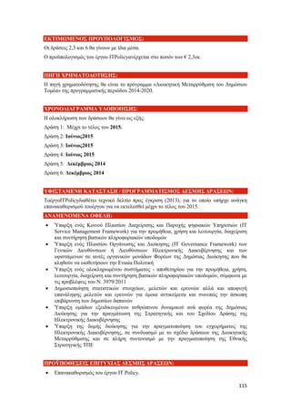 115
ΕΚΤΙΜΩΜΕΝΟΣ ΠΡΟΥΠΟΛΟΓΙΣΜΟΣ:
Οι δράσεις 2,3 και 6 θα γίνουν με ίδια μέσα.
Ο προϋπολογισμός του έργου ITPolicyανέρχεται στο ποσόν των € 2,3εκ.
ΠΗΓΗ ΧΡΗΜΑΤΟΔΟΤΗΣΗΣ:
Η πηγή χρηματοδότησης θα είναι το πρόγραμμα «Διοικητική Μεταρρύθμιση του Δημόσιου
Τομέα» της προγραμματικής περιόδου 2014-2020.
ΧΡΟΝΟΔΙΑΓΡΑΜΜΑ ΥΛΟΠΟΙΗΣΗΣ:
Η ολοκλήρωση των δράσεων θα γίνει ως εξής:
Δράση 1: Μέχρι το τέλος του 2015.
Δράση 2: Ιούνιος2015
Δράση 3: Ιούνιος2015
Δράση 4: Ιούνιος 2015
Δράση 5: Δεκέμβριος 2014
Δράση 6: Δεκέμβριος 2014
ΥΦΙΣΤΑΜΕΝΗ ΚΑΤΑΣΤΑΣΗ / ΠΡΟΓΡΑΜΜΑΤΙΣΜΟΣ ΔΕΣΜΗΣ ΔΡΑΣΕΩΝ:
ΤοέργοITPolicyδιαθέτει τεχνικό δελτίο προς έγκριση (2013), για το οποίο υπήρχε ανάγκη
επανακαθορισμού τουέργου για να εκτελεσθεί μέχρι το τέλος του 2015.
ΑΝΑΜΕΝΟΜΕΝΑ ΟΦΕΛΗ:
 Ύπαρξη ενός Κοινού Πλαισίου Διαχείρισης και Παροχής ψηφιακών Υπηρεσιών (IT
Service Management Framework) για την προμήθεια, χρήση και λειτουργία, διαχείριση
και συντήρηση βασικών πληροφοριακών υποδομών
 Ύπαρξη ενός Πλαισίου Οργάνωσης και Διοίκησης (IT Governance Framework) των
Γενικών Διευθύνσεων ή Διευθύνσεων Ηλεκτρονικής Διακυβέρνησης και των
υφιστάμενων σε αυτές οργανικών μονάδων Φορέων της Δημόσιας Διοίκησης που θα
κληθούν να υιοθετήσουν την Ενιαία Πολιτική
 Ύπαρξη ενός ολοκληρωμένου συστήματος - αποθετηρίου για την προμήθεια, χρήση,
λειτουργία, διαχείριση και συντήρηση βασικών πληροφοριακών υποδομών, σύμφωνα με
τις προβλέψεις του Ν. 3979/2011
 Δημοσιοποίηση στατιστικών στοιχείων, μελετών και ερευνών αλλά και αποφυγή
επανάληψης μελετών και ερευνών για όμοια αντικείμενα και συνεπώς την άσκοπη
επιβάρυνση των δημοσίων δαπανών
 Ύπαρξη ομάδων εξειδικευμένου ανθρώπινου δυναμικού ανά φορέα της Δημόσιας
Διοίκησης για την πραγμάτωση της Στρατηγικής και του Σχεδίου Δράσης της
Ηλεκτρονικής Διακυβέρνησης
 Ύπαρξη της δομής διοίκησης για την πραγματοποίηση του εγχειρήματος της
Ηλεκτρονικής Διακυβέρνησης, σε συνδυασμό με το σχέδιο δράσεων της Διοικητικής
Μεταρρύθμισης και σε πλήρη συντονισμό με την πραγματοποίηση της Εθνικής
Στρατηγικής ΤΠΕ
ΠΡΟΫΠΟΘΕΣΕΙΣ ΕΠΙΤΥΧΙΑΣ ΔΕΣΜΗΣ ΔΡΑΣΕΩΝ:
 Επανακαθορισμός του έργου ΙΤ Policy.
 