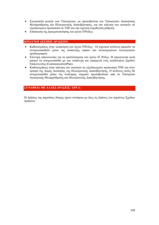 116
 Συνεργασία μεταξύ των Υπουργείων, με πρωτοβουλία του Υπουργείου Διοικητικής
Μεταρρύθμισης και Ηλεκτρονικής Διακυβέρνησης, για την κάλυψη των αναγκών σε
εξειδικευμένο προσωπικό σε ΤΠΕ και την σχετική νομοθετική ρύθμιση.
 Επίσπευση της πραγματοποίησης του έργου ITPolicy.
ΚΙΝΔΥΝΟΙ ΔΕΣΜΗΣ ΔΡΑΣΕΩΝ:
 Καθυστερήσεις στην υλοποίηση του έργου ITPolicy. Οι σχετικοί κίνδυνοι μπορούν να
αντιμετωπισθούν μέσω της ανάπτυξης σαφών και συγκεκριμένων λειτουργικών
προδιαγραφών.
 Έλλειψη επικοινωνίας για τα αποτελέσματα του έργου ΙΤ Policy. Η επικοινωνία αυτή
μπορεί να αντιμετωπισθεί με την ανάπτυξη και εφαρμογή ενός κατάλληλου Σχεδίου
Επικοινωνίας (CommunicationPlan).
 Καθυστερήσεις στην κάλυψη των αναγκών σε εξειδικευμένο προσωπικό ΤΠΕ και στον
ορισμό της Δομής Διοίκησης της Ηλεκτρονικής Διακυβέρνησης. Ο κίνδυνος αυτός θα
αντιμετωπισθεί μέσω της ανάληψης ισχυρών πρωτοβουλιών από το Υπουργείο
Διοικητικής Μεταρρύθμισης και Ηλεκτρονικής Διακυβέρνησης.
ΣΥΝΑΦΕΙΑ ΜΕ ΑΛΛΕΣ ΔΡΑΣΕΙΣ / ΕΡΓΑ:
Οι δράσεις της παρούσας δέσμης έχουν συνάφεια με όλες τις δράσεις του παρόντος Σχεδίου
Δράσεων.
 