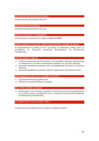 118
ΕΚΤΙΜΩΜΕΝΟΣ ΠΡΟΥΠΟΛΟΓΙΣΜΟΣ:
Η δράση θα πραγματοποιηθεί με ίδια μέσα.
ΠΗΓΗ ΧΡΗΜΑΤΟΔΟΤΗΣΗΣ:
Η δράση θα πραγματοποιηθεί με ίδια μέσα.
ΧΡΟΝΟΔΙΑΓΡΑΜΜΑ ΥΛΟΠΟΙΗΣΗΣ:
Η ολοκλήρωση των δράσης θα γίνει μέχρι τον Ιούνιο του 2015.
ΥΦΙΣΤΑΜΕΝΗ ΚΑΤΑΣΤΑΣΗ / ΠΡΟΓΡΑΜΜΑΤΙΣΜΟΣ ΔΕΣΜΗΣ ΔΡΑΣΕΩΝ:
Η πραγματοποίηση της δράσης θα γίνει με ορισμό της κατάλληλης ομάδας έργου, με
πρωτοβουλία του Υπουργείου Διοικητικής Μεταρρύθμισης και Ηλεκτρονικής
Διακυβέρνησης.
ΑΝΑΜΕΝΟΜΕΝΑ ΟΦΕΛΗ:
 Υιοθέτηση τεχνολογιών που θα ενισχύσουν την προσπάθεια καλύτερης εκμετάλλευσης
των datacenters και των άλλων πληροφοριακών υποδομών της Δημόσιας Διοίκησης
 Δημιουργία προϋποθέσεων χρήσης ενιαίου virtualdesktopαπό τους φορείς της Δημόσιας
Διοίκησης
 Δημιουργία περιβάλλοντος παροχής υπηρεσιών κυβερνητικού υπολογιστικού νέφους
ΠΡΟΫΠΟΘΕΣΕΙΣ ΕΠΙΤΥΧΙΑΣ ΔΕΣΜΗΣ ΔΡΑΣΕΩΝ:
 Δημιουργία διυπουργικής ομάδας έργου.
 Επίσπευση της πραγματοποίησης της δράσης.
ΚΙΝΔΥΝΟΙ ΔΕΣΜΗΣ ΔΡΑΣΕΩΝ:
 Καθυστερήσεις στην υλοποίηση της δράσης. Ο κίνδυνος αυτός θα αντιμετωπισθεί μέσω
της ανάληψης ισχυρών πρωτοβουλιών από το Υπουργείο Διοικητικής Μεταρρύθμισης
και Ηλεκτρονικής Διακυβέρνησης.
ΣΥΝΑΦΕΙΑ ΜΕ ΑΛΛΕΣ ΔΡΑΣΕΙΣ / ΕΡΓΑ:
Η δράση αυτή έχει συνάφεια με όλες τις δράσεις του Σχεδίου Δράσεων.
 