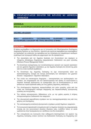 119
Β. ΕΠΑΝΑΣΥΝΔΕΣΗ ΠΟΛΙΤΗ ΜΕ ΚΡΑΤΟΣ ΚΙ ΔΗΜΟΣΙΑ
ΔΙΟΙΚΗΣΗ
ΣΤΟΧΟΣ 4:
ΕΝΙΑΙΑ ΔΙΑΧΕΙΡΙΣΗ ΣΧΕΣΕΩΝ ΚΡΑΤΟΥΣ-ΠΟΛΙΤΩΝ-ΕΠΙΧΕΙΡΗΣΕΩΝ
ΔΕΣΜΕΣ ΔΡΑΣΕΩΝ
ΒΣ4.1 ΛΕΙΤΟΥΡΓΙΑ ΣΥΣΤΗΜΑΤΟΣ ΠΑΡΟΧΗΣ ΥΠΗΡΕΣΙΩΝ
ΔΙΑΧΕΙΡΙΣΗΣ ΣΧΕΣΕΩΝ ΜΕ ΤΟΥΣ ΠΟΛΙΤΕΣ (CRMS)
ΠΕΡΙΓΡΑΦΗ:
Η δράση περιλαμβάνει τη δημιουργία και τη λειτουργία ενός Ολοκληρωμένου Συστήματος
Διαχείρισης Σχέσεων με τους Πολίτες. Αποτελεί μία οριζόντια παρέμβαση που περιλαμβάνει
τον σχεδιασμό, την ανάπτυξη, την προμήθεια και την υλοποίηση των απαραίτητων υποδομών
εξοπλισμού και λογισμικού καθώς και μηχανισμών που θα εξασφαλίσουν:
 Την αξιοποίηση από την Δημόσια Διοίκηση των δυνατοτήτων που παρέχουν οι
σύγχρονες πλατφόρμες διαχείρισης επιχειρησιακών διαδικασιών και ροών εργασίας
(Business Process Management Suites)
 Τη δυνατότητα εξυπηρέτησης των συναλλασσόμενων φυσικών και νομικών προσώπων
και των χρηστών δημοσίων υπαλλήλων, με την Δημόσια Διοίκηση στο σύνολό της μέσα
από ένα ενιαίο (unified) περιβάλλον.
 Τη δυνατότητα της Δημοσίας Διοίκησης να έχει συγκεντρωτική αλλά και
προσωποποιημένη, έγκαιρη και έγκυρη ικανοποίηση των απαιτήσεων των χρηστών
πολιτών / επιχειρήσεων / δημοσίων υπαλλήλων.
 Την ενιαία και τυποποιημένη διαχείριση – επικαιροποίηση των προδιαγραφών των
εντύπων, των πληροφοριών και των δικαιολογητικών που πρέπει να συγκεντρώνει η
Δημόσια Διοίκηση προκειμένου να εξυπηρετήσει όλα τα συναλλασσόμενα με αυτή
φυσικά και νομικά πρόσωπα καθώς και τους χρήστες δημοσίους υπαλλήλους.
 Την ολοκληρωμένη διαχείριση, παρακολούθηση των ροών εργασίας, μέσα από ένα
ενιαίο και ολοκληρωμένο σύστημα διαχείρισης και παρακολούθησης ηλεκτρονικής
εργασίας και συνεργασίας.
 Την έκδοση πιστοποιητικών, βεβαιώσεων κ.λπ. με την χρήση μερικώς ή πλήρως
αυτοματοποιημένων διαδικασιών και υπηρεσιών.
 Την ηλεκτρονική αρχειοθέτηση εγγράφων και την επαναχρησιμοποίηση τους από τους
χρήστες του Συστήματος.
 Την πιστοποιημένη ανταλλαγή ηλεκτρονικών εγγράφων μεταξύ δημόσιων υπηρεσιών.
 Τη λειτουργική (operational) ενσωμάτωση από τη Δημόσια Διοίκηση της επιχειρησιακής
λογικής και του κανονιστικού πλαισίου (business rules, workflow rules), τα οποία
εμπλέκονται στην διεκπεραίωση των υποθέσεων που θα υλοποιηθούν.
 Την ενσωμάτωση και λειτουργία στην καθημερινή δραστηριότητα των φορέων της
Δημόσιας Διοίκησης ενιαίων κανόνων και διαδικασιών διοίκησης και διαχείρισης των
 