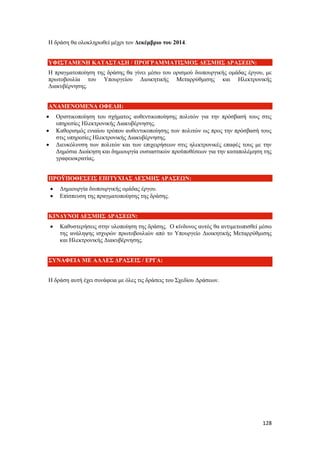 128
Η δράση θα ολοκληρωθεί μέχρι τον Δεκέμβριο του 2014.
ΥΦΙΣΤΑΜΕΝΗ ΚΑΤΑΣΤΑΣΗ / ΠΡΟΓΡΑΜΜΑΤΙΣΜΟΣ ΔΕΣΜΗΣ ΔΡΑΣΕΩΝ:
Η πραγματοποίηση της δράσης θα γίνει μέσω του ορισμού διυπουργικής ομάδας έργου, με
πρωτοβουλία του Υπουργείου Διοικητικής Μεταρρύθμισης και Ηλεκτρονικής
Διακυβέρνησης.
ΑΝΑΜΕΝΟΜΕΝΑ ΟΦΕΛΗ:
 Οριστικοποίηση του σχήματος αυθεντικοποίησης πολιτών για την πρόσβασή τους στις
υπηρεσίες Ηλεκτρονικής Διακυβέρνησης.
 Καθορισμός ενιαίου τρόπου αυθεντικοποίησης των πολιτών ως προς την πρόσβασή τους
στις υπηρεσίες Ηλεκτρονικής Διακυβέρνησης.
 Διευκόλυνση των πολιτών και των επιχειρήσεων στις ηλεκτρονικές επαφές τους με την
Δημόσια Διοίκηση και δημιουργία ουσιαστικών προϋποθέσεων για την καταπολέμηση της
γραφειοκρατίας.
ΠΡΟΫΠΟΘΕΣΕΙΣ ΕΠΙΤΥΧΙΑΣ ΔΕΣΜΗΣ ΔΡΑΣΕΩΝ:
 Δημιουργία διυπουργικής ομάδας έργου.
 Επίσπευση της πραγματοποίησης της δράσης.
ΚΙΝΔΥΝΟΙ ΔΕΣΜΗΣ ΔΡΑΣΕΩΝ:
 Καθυστερήσεις στην υλοποίηση της δράσης. Ο κίνδυνος αυτός θα αντιμετωπισθεί μέσω
της ανάληψης ισχυρών πρωτοβουλιών από το Υπουργείο Διοικητικής Μεταρρύθμισης
και Ηλεκτρονικής Διακυβέρνησης.
ΣΥΝΑΦΕΙΑ ΜΕ ΑΛΛΕΣ ΔΡΑΣΕΙΣ / ΕΡΓΑ:
Η δράση αυτή έχει συνάφεια με όλες τις δράσεις του Σχεδίου Δράσεων.
 