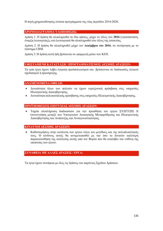 135
Η πηγή χρηματοδότησης είναιτα προγράμματα της νέας περιόδου 2014-2020.
ΧΡΟΝΟΔΙΑΓΡΑΜΜΑ ΥΛΟΠΟΙΗΣΗΣ:
Δράση 1: Η δράση θα ολοκληρωθεί σε δύο φάσεις, μέχρι το τέλος του 2016 (εγκατάσταση,
έναρξη λειτουργίας), ενώ λειτουργικά θα ολοκληρωθεί στο τέλος της επταετίας.
Δράση 2: Η δράση θα ολοκληρωθεί μέχρι τον Δεκέμβριο του 2016, σε συνάρτηση με το
σύστημα CRM.
Δράση 3: Η δράση αυτή ήδη βρίσκεται σε εφαρμογή μέσω των ΚΕΠ.
ΥΦΙΣΤΑΜΕΝΗ ΚΑΤΑΣΤΑΣΗ / ΠΡΟΓΡΑΜΜΑΤΙΣΜΟΣ ΔΕΣΜΗΣ ΔΡΑΣΕΩΝ:
Τα τρία έργα έχουν λάβει έγκριση προϋπολογισμού και βρίσκονται σε διαδικασίες τελικού
σχεδιασμού ή προκήρυξης.
ΑΝΑΜΕΝΟΜΕΝΑ ΟΦΕΛΗ:
 Δυνατότητα όλων των πολιτών να έχουν ευρυζωνική πρόσβαση στις υπηρεσίες
Ηλεκτρονικής Διακυβέρνησης.
 Δυνατότητα πολυκαναλικής πρόσβασης στις υπηρεσίες Ηλεκτρονικής Διακυβέρνησης.
ΠΡΟΫΠΟΘΕΣΕΙΣ ΕΠΙΤΥΧΙΑΣ ΔΕΣΜΗΣ ΔΡΑΣΕΩΝ:
 Ταχεία ολοκλήρωση διαδικασιών για την προώθηση του έργου ΣΥΖΕΥΞΙΣ ΙΙ
(συνεννόηση μεταξύ των Υπουργείων Διοικητικής Μεταρρύθμισης και Ηλεκτρονικής
Διακυβέρνησης και Ανάπτυξης και Ανταγωνιστικότητας.
ΚΙΝΔΥΝΟΙ ΔΕΣΜΗΣ ΔΡΑΣΕΩΝ:
 Καθυστερήσεις στην εκτέλεση των έργων λόγω του μεγέθους και της πολυπλοκότητάς
τους. Ο κίνδυνος αυτός θα αντιμετωπισθεί με την όσο το δυνατόν καλύτερη
παρακολούθηση της εκτέλεσης αυτής από τον Φορέα που θα αναλάβει την ευθύνη της
εποπτείας των έργων.
ΣΥΝΑΦΕΙΑ ΜΕ ΑΛΛΕΣ ΔΡΑΣΕΙΣ / ΕΡΓΑ:
Τα έργα έχουν συνάφεια με όλες τις δράσεις του παρόντος Σχεδίου Δράσεων.
 