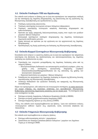 14
4.1 Επίπεδο Υποδομών ΤΠΕ και Οργάνωσης
Στο επίπεδο αυτό ανήκουν οι δράσεις και τα έργα που προσφέρουν την απαραίτητη υποδομή
για την υποστήριξη της Δημόσιας Πληροφορικής, της επικοινωνίας και της οργάνωσης της
Ηλεκτρονικής Διακυβέρνησης και εξειδικεύονται ως εξής:
 Υποδομές ευρυζωνικής επικοινωνίας
 Υποδομές υποστήριξης λειτουργιών κέντρων δεδομένων (datacenters)
 Υποδομές υποστήριξης λειτουργιών ασφαλούς διακίνησης πληροφοριών και
αυθεντικοποίησης
 Πρότυπα και αρχές εφαρμογής διαλειτουργικότητας κυρίως στον τομέα των μεγάλων
μητρώων/ βάσεων δεδομένων
 Καταγραφή υφιστάμενων υποδομών πληροφορικής της Δημόσιας Διοίκησηςκαι
δημιουργία αποθετηρίου μελετών.
 Σαφής πολιτική και πρότυπα για την οργάνωση και την αρχιτεκτονική της Δημόσιας
Πληροφορικής
 Προσδιορισμός της δομής οργάνωσης και διοίκησης της Ηλεκτρονικής Διακυβέρνησης.
4.2 Επίπεδο Κορμού Συστημάτων Ηλεκτρονικής Κυβέρνησης
Στoεπίπεδο αυτό ανήκουν οι οριζόντιες δράσεις και τα έργα που προσφέρουν την απαραίτητη
υποστήριξη στη βελτίωση της αποδοτικότητας και αποτελεσματικότητας της Δημόσιας
Διοίκησης και εξειδικεύονται ως εξής:
 Υποστήριξη των ενεργειών μεταρρύθμισης της Δημόσιας Διοίκησης μέσα από τις
επόμενες δράσεις:
 Ηλεκτρονικοποίηση διαδικασιών και πιστοποιημένη ανταλλαγή εγγράφων, μέσω της
χρήσης ενός συστήματος ηλεκτρονικής διαχείρισης εγγράφων
(ElectronicDocumentManagementSystem) και της επέκτασης της χρήσης των
ηλεκτρονικών υπογραφών
 Πρακτική διασύνδεση των μητρώων / βάσεων δεδομένων
 Εκπαίδευση του προσωπικού της Δημόσιας Διοίκησης σε θέματα της βέλτιστης δυνατής
εκμετάλλευσης της Ηλεκτρονικής Διακυβέρνησης.
 Ανάπτυξη διαδικασιών και εργαλείων διοίκησης και εφαρμογής της Ηλεκτρονικής
Διακυβέρνησης.
Πέραν των προηγουμένων, εδώ υπάγονται και συγκεκριμένα συστήματα, τα οποία αποτελούν
τον κορμό στήριξης της περαιτέρω ανάπτυξης των πρωτοβουλιών Ηλεκτρονικής
Κυβέρνησης, αποτελώντας σημαντικούς καταλύτες για τον σκοπό αυτό. Τα συστήματα αυτά
είναι τουλάχιστον τα εξής:
 Σύστημα κεντρικής Διαχείρισης Ανθρώπινου Κεφαλαίου (ΣΔΑΚ ή HRMS)
 Σύστημα κεντρικής χρηματοοικονομικής διαχείρισης (ERP)
 Σύστημα διαχείρισης σχέσεων με τους πολίτες (CRMS)
Τέλος, στο επίπεδο αυτό συμπεριλαμβάνονται και δράσεις / έργα που καλύπτουν ανάγκες
συγκεκριμένων κάθετων τομέων (π.χ. φορολογία, υγεία, κοινωνική ασφάλιση και
δικαιοσύνη).
4.3 Επίπεδο Υπηρεσιών Ηλεκτρονικής Κυβέρνησης
Στο επίπεδο αυτό περιλαμβάνονται οι επόμενες δράσεις:
 Σύστημα αυθεντικοποίησης πολιτών / επιχειρήσεων
 Διασύνδεση των διαφόρων portalsκαι βάσεων δεδομένων / μητρώων του Δημόσιου
Τομέα με το σύστημα CRMS.
 