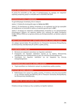 141
ΠΗΓΗ ΧΡΗΜΑΤΟΔΟΤΗΣΗΣ:
Η μελέτη θα εκτελεσθεί με ίδια μέσα. Ο προϋπολογισμός της παροχής των υπηρεσιών
ψηφιακής κατάρτισης μπορεί να καλυφθεί από το ΕΠΑΝΕΚ 204-2020.
ΧΡΟΝΟΔΙΑΓΡΑΜΜΑ ΥΛΟΠΟΙΗΣΗΣ:
Το χρονοδιάγραμμα υλοποίησης είναι το επόμενο:
Δράση 1: Η δράση θα ολοκληρωθεί μέχρι τον Ιούνιο του 2015.
Δράση 2: Η ολοκλήρωση της δράσης συναρτάται με τον σχεδιασμό που θα έχει προηγηθεί
και προβλέπεται να εκτελεσθεί σε φάσεις, με απώτατο χρονικό όριο το 2017.
Δράση 3: Η παροχή των υπηρεσιών ευαισθητοποίησης συναρτάται με την πραγματοποίηση
συγκεκριμένων δράσεων του παρόντος Σχεδίου (π.χ. εισαγωγή και χρήση συστήματος
ΣΔΑΚ, ERPκαι CRM) και τις σχετικές ανάγκες που θα παρουσιασθούν, με απώτατο ορίζοντα
το 2016.
ΥΦΙΣΤΑΜΕΝΗ ΚΑΤΑΣΤΑΣΗ / ΠΡΟΓΡΑΜΜΑΤΙΣΜΟΣ ΔΕΣΜΗΣ ΔΡΑΣΕΩΝ:
Δεν υπάρχει σχετική δράση. Με πρωτοβουλία του Υπουργείου Διοικητικής Μεταρρύθμισης
και Ηλεκτρονικής Διακυβέρνησης θα ορισθεί η ομάδα μελέτης.
ΑΝΑΜΕΝΟΜΕΝΑ ΟΦΕΛΗ:
 Βελτίωση των ψηφιακών ικανοτήτων των δημοσίων υπαλλήλων
 Ενημέρωση των δημοσίων υπαλλήλων σχετικά με τις δράσεις Ηλεκτρονικής
Διακυβέρνησης και ευαισθητοποίηση ως προς την καλύτερη δυνατή παροχή τους.
 Υποστήριξη των δημοσίων υπαλλήλων για την διαχείριση της αλλαγής
(changemanagement).
ΠΡΟΫΠΟΘΕΣΕΙΣ ΕΠΙΤΥΧΙΑΣ ΔΕΣΜΗΣ ΔΡΑΣΕΩΝ:
 Ταχεία προώθηση των διαδικασιών ορισμού της απαραίτητης ομάδας εργασίας.
ΚΙΝΔΥΝΟΙ ΔΕΣΜΗΣ ΔΡΑΣΕΩΝ:
 Καθυστέρηση στον ορισμό της ομάδας εργασίας. Ο κίνδυνος αυτός θα αντιμετωπισθεί
με την ανάληψη ισχυρής πρωτοβουλίας από το Υπουργείο Διοικητικής Μεταρρύθμισης
και Ηλεκτρονικής Διακυβέρνησης.
ΣΥΝΑΦΕΙΑ ΜΕ ΑΛΛΕΣ ΔΡΑΣΕΙΣ / ΕΡΓΑ:
Η δράση αυτή έχει συνάφεια με όλες τις δράσεις του Σχεδίου Δράσεων.
 