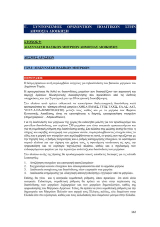 142
Γ. ΣΥΝΤΟΝΙΣΜΟΣ ΟΡΙΖΟΝΤΙΩΝ ΠΟΛΙΤΙΚΩΝ ΣΤΗΝ
ΔΗΜΟΣΙΑ ΔΙΟΙΚΗΣΗ
ΣΤΟΧΟΣ 9:
ΔΙΑΣΥΝΔΕΣΗ ΒΑΣΙΚΩΝ ΜΗΤΡΩΩΝ ΔΗΜΟΣΙΑΣ ΔΙΟΙΚΗΣΗΣ
ΔΕΣΜΕΣ ΔΡΑΣΕΩΝ
ΓΣ9.1: ΔΙΑΣΥΝΔΕΣΗ ΒΑΣΙΚΩΝ ΜΗΤΡΩΩΝ
ΠΕΡΙΓΡΑΦΗ:
Η δέσμη δράσεων αυτή περιλαμβάνει ενέργειες για τηδιασύνδεση των βασικών μητρώων του
Δημόσιου Τομέα.
Η προτεραιότητα θα δοθεί σε διασυνδέσεις μητρώων που διασφαλίζουν την παραγωγή και
παροχή δράσεων Ηλεκτρονικής Διακυβέρνησης που προκύπτουν από τις διεθνείς
υποχρεώσεις και την Στρατηγική για την Ηλεκτρονική Διακυβέρνηση.
Στο πλαίσιο αυτό πρέπει ενδεικτικά να αποκτήσουν διαλειτουργική διασύνδεση κατά
προτεραιότητα τα τέσσερα εθνικά μητρώα (ΑΜΚΑ-ΕΜΑΕΣ, ΓΓΠΣ-ΤΑΧΙΣ, ΕΛ.ΑΣ.-ΑΔΤ,
ΥΠ.ΕΣ.Α.ΗΔ-ΔΗΜΟΤΟΛΟΓΙΟ) μεταξύ τους, καθώς και με τα μητρώα των Φορέων
Κοινωνικής Ασφάλισης ώστε να επιτυγχάνεται η διαρκής επικαιροποίηση στοιχείων
(Δημογραφικών – Ασφαλιστικών).
Για τη διασύνδεση των μητρώων της χώρας θα εκπονηθεί μελέτη για τον προσδιορισμό του
μοντέλου διασύνδεσης των περίπου 250 μητρώων που είναι αναγκαίο προαπαιτούμενο και
για τη νομοθετική ρύθμιση της διασύνδεσης αυτής. Στο πλαίσιο της μελέτης αυτής θα γίνει η
πλήρης και ακριβής καταγραφή των μητρώων αυτών, συμπεριλαμβάνοντας στοιχεία όπως το
είδος και η μορφή των στοιχείων που περιλαμβάνονται σε αυτά, οι φορείς που σχετίζονται με
την τήρησή τους, ο βαθμός πληρότητας και ο ρυθμός καταχώρησης στοιχείων, το υφιστάμενο
νομικό πλαίσιο για την τήρηση και χρήση τους, η υφιστάμενη κατάσταση ως προς την
ψηφιοποίηση και το ευρύτερο τεχνολογικό πλαίσιο, καθώς και ο σχεδιασμός των
ενδιαφερόμενων φορέων για την περαιτέρω ανάπτυξη και διασύνδεση των μητρώων.
Στο πλαίσιο αυτής της δράσης θα προδιαγραφούν κοινές αποδέκτες διεπαφές για τις κάτωθι
λειτουργίες:
1. Αναζήτηση στοιχείων και επιστροφή αποτελεσμάτων
2. Συγχρονισμό κοινών στοιχείων που επικαιροποιούνται από το αρμόδιο μητρώο
3. Διαδικασία συσχέτισης και διασύνδεσης νέων εγγραφών στα μητρώα
4. Διαδικασία ενημέρωσης για «διαγραφή-απενεργοποίησης» εγγραφών από τα μητρώα».
Επίσης, θα γίνει και η αναγκαία νομοθετική ρύθμιση, όπου προκύψει ότι αυτό είναι
αναγκαίο. Ειδικότερα, νομοθετική ρύθμιση θα πρέπει να γίνει στην περίπτωση της
διασύνδεσης των μητρώων ληξιαρχείων και των μητρώων δημοτολογίων, καθώς της
ψηφιοποίησης του Μητρώου Αρρένων. Τέλος, θα πρέπει να γίνει νομοθετική ρύθμιση για την
δημιουργία του Μητρώου Πολιτών που αφορά τους Έλληνες πολίτες, είτε διαμένουν στην
Ελλάδα είτε στο εξωτερικό, καθώς και τους αλλοδαπούς που διαμένουν μόνιμα στην Ελλάδα.
 