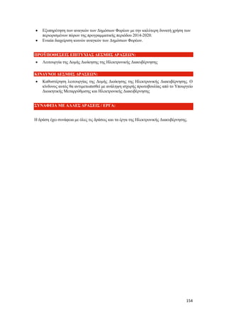 154
 Εξυπηρέτηση των αναγκών των Δημόσιων Φορέων με την καλύτερη δυνατή χρήση των
περιορισμένων πόρων της προγραμματικής περιόδου 2014-2020.
 Ενιαία διαχείριση κοινών αναγκών των Δημόσιων Φορέων.
ΠΡΟΫΠΟΘΕΣΕΙΣ ΕΠΙΤΥΧΙΑΣ ΔΕΣΜΗΣ ΔΡΑΣΕΩΝ:
 Λειτουργία της Δομής Διοίκησης της Ηλεκτρονικής Διακυβέρνησης
ΚΙΝΔΥΝΟΙ ΔΕΣΜΗΣ ΔΡΑΣΕΩΝ:
 Καθυστέρηση λειτουργίας της Δομής Διοίκησης της Ηλεκτρονικής Διακυβέρνησης. Ο
κίνδυνος αυτός θα αντιμετωπισθεί με ανάληψη ισχυρής πρωτοβουλίας από το Υπουργείο
Διοικητικής Μεταρρύθμισης και Ηλεκτρονικής Διακυβέρνησης
ΣΥΝΑΦΕΙΑ ΜΕ ΑΛΛΕΣ ΔΡΑΣΕΙΣ / ΕΡΓΑ:
Η δράση έχει συνάφεια με όλες τις δράσεις και τα έργα της Ηλεκτρονικής Διακυβέρνησης.
 