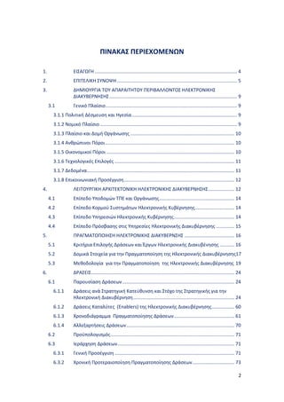 2
ΠΙΝΑΚΑΣ ΠΕΡΙΕΧΟΜΕΝΩΝ
1. ΕΙΣΑΓΩΓΗ ............................................................................................................ 4
2. ΕΠΙΤΕΛΙΚΗ ΣΥΝΟΨΗ ........................................................................................... 5
3. ΔΗΜΙΟΥΡΓΙΑ ΤΟΥ ΑΠΑΡΑΙΤΗΤΟΥ ΠΕΡΙΒΑΛΛΟΝΤΟΣ ΗΛΕΚΤΡΟΝΙΚΗΣ
ΔΙΑΚΥΒΕΡΝΗΣΗΣ................................................................................................. 9
3.1 Γενικό Πλαίσιο.................................................................................................... 9
3.1.1 Πολιτική Δέσμευση και Ηγεσία................................................................................ 9
3.1.2 Νομικό Πλαίσιο ........................................................................................................ 9
3.1.3 Πλαίσιο και Δομή Οργάνωσης ............................................................................... 10
3.1.4 Ανθρώπινοι Πόροι.................................................................................................. 10
3.1.5 Οικονομικοί Πόροι ................................................................................................. 10
3.1.6 Τεχνολογικές Επιλογές ........................................................................................... 11
3.1.7 Δεδομένα................................................................................................................ 11
3.1.8 Επικοινωνιακή Προσέγγιση.................................................................................... 12
4. ΛΕΙΤΟΥΡΓΙΚΗ ΑΡΧΙΤΕΚΤΟΝΙΚΗ ΗΛΕΚΤΡΟΝΙΚΗΣ ΔΙΑΚΥΒΕΡΝΗΣΗΣ.................... 12
4.1 Επίπεδο Υποδομών ΤΠΕ και Οργάνωσης......................................................... 14
4.2 Επίπεδο Κορμού Συστημάτων Ηλεκτρονικής Κυβέρνησης.............................. 14
4.3 Επίπεδο Υπηρεσιών Ηλεκτρονικής Κυβέρνησης.............................................. 14
4.4 Επίπεδο Πρόσβασης στις Υπηρεσίες Ηλεκτρονικής Διακυβέρνησης .............. 15
5. ΠΡΑΓΜΑΤΟΠΟΙΗΣΗ ΗΛΕΚΤΡΟΝΙΚΗΣ ΔΙΑΚΥΒΕΡΝΣΗΣ ...................................... 16
5.1 Κριτήρια Επιλογής Δράσεων και Έργων Ηλεκτρονικής Διακυβένησης ........... 16
5.2 Δομικά Στοιχεία για την Πραγματοποίηση της Ηλεκτρονικής Διακυβέρνησης17
5.3 Μεθοδολογία για την Πραγματοποίηση της Ηλεκτρονικής Διακυβέρνησης 19
6. ΔΡΑΣΕΙΣ............................................................................................................. 24
6.1 Παρουσίαση Δράσεων..................................................................................... 24
6.1.1 Δράσεις ανά Στρατηγική Κατεύθυνση και Στόχο της Στρατηγικής για την
Ηλεκτρονική Διακυβέρνηση............................................................................. 24
6.1.2 Δράσεις Καταλύτες (Enablers) της Ηλεκτρονικής Διακυβέρνησης................. 60
6.1.3 Χρονοδιάγραμμα Πραγματοποίησης Δράσεων.............................................. 61
6.1.4 Αλλεξαρτήσεις Δράσεων.................................................................................. 70
6.2 Προϋπολογισμός.............................................................................................. 71
6.3 Ιεράρχηση Δράσεων......................................................................................... 71
6.3.1 Γενική Προσέγγιση........................................................................................... 71
6.3.2 Χρονική Προτεραιοποίηση Πραγματοποίησης Δράσεων................................ 73
 