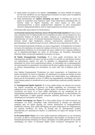 21
3) Σαφή ορισμό του φορέα ή των φορέων «λειτουργίας» του έργου δηλαδή των φορέων
που θα είναι υπεύθυνοι για την επιχειρησιακή λειτουργία του έργου μετά τη παράδοσή
του και για όλο τον κύκλο ζωής του έργου.
4) Σαφή προσδιορισμό των ομάδων διοίκησης του έργου. Η διοίκηση των έργων δεν
μπορεί να εκχωρείται εκτός δημόσιου τομέα. Τυχόν απαιτούμενη υποστήριξη από τον
ιδιωτικό τομέα σε θέματα διοίκησης των έργων μπορεί να γίνει μέσω
εμπειρογνωμοσυνών ή άλλων συμβουλευτικών υπηρεσιών σε πολύ συγκεκριμένα
τεχνικά ή επιχειρησιακά θέματα, αλλά σε καμία περίπτωση στο σύνολο του έργου.
Η διοίκηση κάθε έργου απαιτεί τα κάτωθι όργανα:
Α) Επιτροπή Στρατηγικής Εποπτείας Έργου (ProjectSteeringCommittee):Ο ρόλος της εν
λόγω επιτροπής είναι να παρακολουθεί ότι η υλοποίηση του έργου γίνεται σύμφωνα με τους
στρατηγικούς στόχους του Κυρίου του έργου, σύμφωνα με το χρονοδιάγραμμα και τον
προϋπολογισμό του έργου. Η Επιτροπή Στρατηγικής Εποπτείας του Έργου εισηγείται στην
πολιτική ηγεσία τυχόν διορθωτικές ενέργειες αξιολογώντας αποκλείσεις από το
χρονοδιάγραμμα, τον προϋπολογισμό του έργου, καθώς και τους αναμενόμενους κινδύνους.
Στην Επιτροπή Στρατηγικής Εποπτείας του έργου συμμετέχουν: α) Εκπρόσωποι του Κυρίου
του έργου, β) εκπρόσωπος του φορέα που παρέχει τη λύση για την υλοποίηση του έργου, γ) ο
επιχειρησιακώς υπεύθυνος για τη λειτουργία του έργου, καθώς και δ) ο τεχνικώς υπεύθυνος
για τη διαχείριση-υποστήριξη του έργου. Ο συντονισμός της Επιτροπής Στρατηγικής
Εποπτείας Έργου γίνεται από εκπρόσωπο του Κυρίου του έργου.
Β) Ομάδα Επιχειρησιακής Υλοποίησης: Η εν λόγω ομάδα συντονίζεται από τον
επιχειρησιακώς υπεύθυνο του έργου και έχει ως σκοπό να συλλέξει τις λειτουργικές ανάγκες
των εμπλεκόμενων φορέων στο έργο, να σχεδιάσει το επιχειρησιακό σχέδιο για την
αξιοποίηση του έργου στους εμπλεκόμενους φορείς, να υποστηρίξει και να προγραμματίσει
την προετοιμασία του προσωπικού των φορέων που θα κάνουν χρήση του έργου, να συλλέξει
τις ανάγκες επικαιροποίησης των λειτουργιών του έργου καθ’ όλη τη διάρκεια ζωής του
έργου.
Στην Ομάδας Επιχειρησιακής Υλοποίησης του έργου συμμετέχουν: α) Εκπρόσωπος του
φορέα λειτουργίας του έργου ως πρόεδρος, β) εκπρόσωπος του φορέα που παρέχει τη λύση
για την υλοποίηση του έργου, γ) βασικοί χρήστες που εκπροσωπούν τους εμπλεκόμενους
φορείς που θα λειτουργήσουν το έργο. Η ευθύνη της επιχειρησιακής υλοποίησης ενός έργου
ή μίας δράσης μπορεί να ανατίθεται και σε μια ή περισσότερες οργανικές μονάδες δημοσίων
φορέων.
Γ) Υποστηρικτική Ομάδα Χρηστών: Η εν λόγω ομάδα ελέγχει την κάλυψη των αναγκών
των φορέων λειτουργίας και αξιολογεί τον βαθμό ευχρηστίας των λειτουργιών στην
καθημερινή τους λειτουργία. Οι βασικοί χρήστες πρέπει να καλύπτουν όλο το φάσμα των
λειτουργιών του έργου. Η εν λόγω ομάδα υποστηρίζει και την εκπαίδευση και την
επιχειρησιακή υποστήριξη όλων των χρηστών που θα χρησιμοποιούν τα αποτελέσματα του
έργου. Παράλληλα η ομάδα χρηστών εισηγείται προτάσεις βελτιώσεων για τον τρόπο
υλοποίησης των λειτουργιών του έργου.
Δ) Ομάδα Υποστήριξης του Έργου: Η εν λόγω ομάδα ελέγχει την καλή λειτουργία των
συστημάτων του έργου, καταγράφει τυχόν δυσλειτουργίες ή αστοχίες και δημιουργεί
αναφορές προς τον φορέα παροχής των λύσεων προκειμένου να προγραμματιστούν
διορθωτικές ενέργειες. Στην ομάδα υποστήριξης του έργου συμμετέχουν α) ο διαχειριστικώς
και τεχνικώς υπεύθυνος του έργου, β) στελέχη από τις υποστηρικτικές μονάδες
πληροφορικής των εμπλεκόμενων φορέων, γ) εκπρόσωπος του φορέα που παρέχει τη λύση
για το έργο.
Ε) Κεντρική Ομάδα Έργου: Η εν λόγω ομάδα ασχολείται καθημερινώς με την υλοποίηση
του έργου, με βάση το συγκεκριμένο χρονοδιάγραμμα. Προετοιμάζει τις εισηγήσεις για την
Επιτροπή Στρατηγικής Εποπτείας του Έργου, υποστηρίζει την ομάδα χρηστών και την ομάδα
υποστήριξης του έργου. Η Κεντρική Ομάδα Έργου λειτουργεί συστηματικά και σε
 
