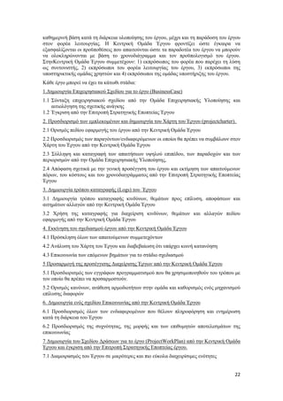 22
καθημερινή βάση κατά τη διάρκεια υλοποίησης του έργου, μέχρι και τη παράδοση του έργου
στον φορέα λειτουργίας. Η Κεντρική Ομάδα Έργου φροντίζει ώστε έγκαιρα να
εξασφαλίζονται οι προϋποθέσεις που απαιτούνται ώστε τα παραδοτέα του έργου να μπορούν
να ολοκληρώνονται με βάση το χρονοδιάγραμμα και τον προϋπολογισμό του έργου.
ΣτηνΚεντρική Ομάδα Έργου συμμετέχουν: 1) εκπρόσωπος του φορέα που παρέχει τη λύση
ως συντονιστής, 2) εκπρόσωποι του φορέα λειτουργίας του έργου, 3) εκπρόσωποι της
υποστηρικτικής ομάδας χρηστών και 4) εκπρόσωποι της ομάδας υποστήριξης του έργου.
Κάθε έργο μπορεί να έχει τα κάτωθι στάδια:
1.Δημιουργία Επιχειρησιακού Σχεδίου για το έργο (BusinessCase)
1.1 Σύνταξη επιχειρησιακού σχεδίου από την Ομάδα Επιχειρησιακής Υλοποίησης και
αιτιολόγηση της σχετικής ανάγκης
1.2 Έγκριση από την Επιτροπή Στρατηγικής Εποπτείας Έργου
2. Προσδιορισμό των εμπλεκομένων και δημιουργία του Χάρτη του Έργου (projectcharter).
2.1 Ορισμός πεδίου εφαρμογής του έργου από την Κεντρική Ομάδα Έργου
2.2 Προσδιορισμός των παραγόντων/ενδιαφερόμενων οι οποίοι θα πρέπει να συμβάλουν στον
Χάρτη του Έργου από την Κεντρική Ομάδα Έργου
2.3 Σύλληψη και καταγραφή των απαιτήσεων υψηλού επιπέδου, των παραδοχών και των
περιορισμών από την Ομάδα Επιχειρησιακής Υλοποίησης,
2.4 Απόφαση σχετικά με την γενική προσέγγιση του έργου και εκτίμηση των απαιτούμενων
πόρων, του κόστους και του χρονοδιαγράμματος από την Επιτροπή Στρατηγικής Εποπτείας
Έργου
3. Δημιουργία τρόπου καταγραφής (Logs) του Έργου
3.1 Δημιουργία τρόπου καταγραφής κινδύνων, θεμάτων προς επίλυση, αποφάσεων και
αιτημάτων αλλαγών από την Κεντρική Ομάδα Έργου
3.2 Χρήση της καταγραφής για διαχείριση κινδύνων, θεμάτων και αλλαγών πεδίου
εφαρμογής από την Κεντρική Ομάδα Έργου
4. Εκκίνηση του σχεδιασμού έργου από την Κεντρική Ομάδα Έργου
4.1 Πρόσκληση όλων των απαιτούμενων συμμετεχόντων
4.2 Ανάλυση του Χάρτη του Έργου και διαβεβαίωση ότι υπάρχει κοινή κατανόηση
4.3 Επικοινωνία των επόμενων βημάτων για το στάδιο σχεδιασμού
5 Προσαρμογή της προσέγγισης Διαχείρισης Έργων από την Κεντρική Ομάδα Έργου
5.1 Προσδιορισμός των εγγράφων προγραμματισμού που θα χρησιμοποιηθούν του τρόπου με
τον οποίο θα πρέπει να προσαρμοστούν.
5.2 Ορισμός κανόνων, ανάθεση αρμοδιοτήτων στην ομάδα και καθορισμός ενός μηχανισμού
επίλυσης διαφορών
6. Δημιουργία ενός σχεδίου Επικοινωνίας από την Κεντρική Ομάδα Έργου
6.1 Προσδιορισμός όλων των ενδιαφερομένων που θέλουν πληροφόρηση και ενημέρωση
κατά τη διάρκεια του Έργου
6.2 Προσδιορισμός της συχνότητας, της μορφής και των επιθυμητών αποτελεσμάτων της
επικοινωνίας
7 Δημιουργία του Σχεδίου Δράσεων για το έργο (ProjectWorkPlan) από την Κεντρική Ομάδα
Έργου και έγκριση από την Επιτροπή Στρατηγικής Εποπτείας έργου.
7.1 Διαμοιρασμός του Έργου σε μικρότερες και πιο εύκολα διαχειρίσιμες ενότητες
 