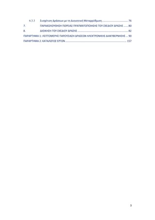 3
6.3.3 Συσχέτιση Δράσεων με τη Διοικητική Μεταρρύθμιση.................................... 76
7. ΠΑΡΑΚΟΛΟΥΘΗΣΗ ΠΟΡΕΙΑΣ ΠΡΑΓΜΑΤΟΠΟΙΗΣΗΣ ΤΟΥ ΣΧΕΔΙΟΥ ΔΡΑΣΗΣ ...... 80
8. ΔΙΟΙΚΗΣΗ ΤΟΥ ΣΧΕΔΙΟΥ ΔΡΑΣΗΣ ...................................................................... 82
ΠΑΡΑΡΤΗΜΑ 1: ΛΕΠΤΟΜΕΡΗΣ ΠΑΡΟΥΣΙΑΣΗ ΔΡΑΣΕΩN ΗΛΕΚΤΡΟΝΙΚΗΣ ΔΙΑΚΥΒΕΡΝΗΣΗΣ ... 90
ΠΑΡΑΡΤΗΜΑ 2: ΚΑΤΑΛΟΓΟΣ ΕΡΓΩΝ ..................................................................................... 157
 