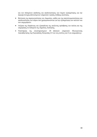 40
και των δεδομένων απόδοσης και αποδοτικότητας των δομών εξυπηρέτησης για την
παροχή συνεχώς βελτιούμενων υπηρεσιών υψηλής στάθμης ποιότητας.
 Βελτίωση της παραγωγικότητας του Δημοσίου, καθώς και της αποτελεσματικότητας και
αποδοτικότητας των πόρων που χρησιμοποιούνται για την εξυπηρέτηση των πολιτών και
των επιχειρήσεων.
 Αύξηση της διαφάνειας και εξασφάλιση της ακώλυτης πρόσβασης του πολίτη και της
επιχείρησης σε δεδομένα της Δημόσιας Διοίκησης.
 Υποστήριξη της ολοκλήρωσηςτων 20 βασικών υπηρεσιών Ηλεκτρονικής
Διακυβέρνησης της Ευρωπαϊκής Επιτροπής (12 για τους πολίτες και 8 για επιχειρήσεις).
 