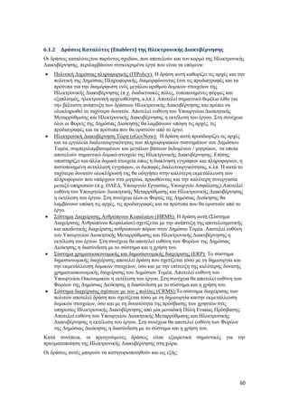 60
6.1.2 Δράσεις Καταλύτες (Enablers) της Ηλεκτρονικής Διακυβέρνησης
Οι δράσεις καταλύτεςτου παρόντος σχεδίου, που αποτελούν και τον κορμό της Ηλεκτρονικής
Διακυβέρνησης, περιλαμβάνουν συγκεκριμένα έργα που είναι τα επόμενα:
 Πολιτική Δημόσιας πληροφορικής (ITPolicy): Η δράση αυτή καθορίζει τις αρχές και την
πολιτική της Δημόσιας Πληροφορικής, διαμορφώνοντας έτσι τις προδιαγραφές και τα
πρότυπα για την διαμόρφωση ενός μεγάλου αριθμού δομικών στοιχείων της
Ηλεκτρονικής Διακυβέρνησης (π.χ. διαδικτυακές πύλες, τυποποιημένες φόρμες και
εξοπλισμός, ηλεκτρονική αρχειοθέτηση, κ.λπ.). Αποτελεί σημαντικό θεμέλιο λίθο για
την βέλτιστη ανάπτυξη των δράσεων Ηλεκτρονικής Διακυβέρνησης και πρέπει να
ολοκληρωθεί το ταχύτερο δυνατόν. Αποτελεί ευθύνη του Υπουργείου Διοικητικής
Μεταρρύθμισης και Ηλεκτρονικής Διακυβέρνησης η εκτέλεση του έργου. Στη συνέχεια
όλοι οι Φορείς της Δημόσιας Διοίκησης θα λαμβάνουν υπόψη τις αρχές, τις
προδιαγραφές και τα πρότυπα που θα οριστούν από το έργο.
 Ηλεκτρονική Διακυβέρνηση Τώρα (eGovNow): Η δράση αυτή προσδιορίζει τις αρχές
και τα εργαλεία διαλειτουργικότητας των πληροφοριακών συστημάτων του Δημόσιου
Τομέα, συμπεριλαμβανομένων και μεγάλων βάσεων δεδομένων / μητρώων, τα οποία
αποτελούν σημαντικό δομικό στοιχείο της Ηλεκτρονικής Διακυβέρνησης. Επίσης
υποστηρίζει και άλλα δομικά στοιχεία όπως η διακίνηση εγγράφων και πληροφοριών, η
πιστοποιημένη ανταλλαγή εγγράφων, οι διεπαφές διαλειτουργικότητας, κ.λπ. Η κατά το
ταχύτερο δυνατόν ολοκλήρωσή της θα οδηγήσει στην καλύτερη εκμετάλλευση των
πληροφοριών που υπάρχουν στα μητρώα, προωθώντας και την καλύτερη συνεργασία
μεταξύ υπηρεσιών (π.χ. ΟΑΕΔ, Υπουργείο Εργασίας, Υπουργείο Ασφάλισης).Αποτελεί
ευθύνη του Υπουργείου Διοικητικής Μεταρρύθμισης και Ηλεκτρονικής Διακυβέρνησης
η εκτέλεση του έργου. Στη συνέχεια όλοι οι Φορείς της Δημόσιας Διοίκησης θα
λαμβάνουν υπόψη τις αρχές, τις προδιαγραφές και τα πρότυπα που θα οριστούν από το
έργο.
 Σύστημα Διαχείρισης Ανθρώπινου Κεφαλαίου (HRMS): Η δράση αυτή (Σύστημα
Διαχείρισης Ανθρώπινου Κεφαλαίου) σχετίζεται με την ανάπτυξη της αποτελεσματικής
και αποδοτικής διαχείρισης ανθρώπινων πόρων στον Δημόσιο Τομέα. Αποτελεί ευθύνη
του Υπουργείου Διοικητικής Μεταρρύθμισης και Ηλεκτρονικής Διακυβέρνησης η
εκτέλεση του έργου. Στη συνέχεια θα αποτελεί ευθύνη των Φορέων της Δημόσιας
Διοίκησης η διασύνδεση με το σύστημα και η χρήση του.
 Σύστημα χρηματοοικονομικής και δημοσιονομικής διαχείρισης (ERP): Το σύστημα
δημοσιονομικής διαχείρισης αποτελεί δράση που σχετίζεται τόσο με τη δημιουργία και
την εκμετάλλευση δομικών στοιχείων, όσο και με την επίτευξη της καλύτερης δυνατής
χρηματοοικονομικής διαχείρισης του Δημόσιου Τομέα. Αποτελεί ευθύνη του
Υπουργείου Οικονομικών η εκτέλεση του έργου. Στη συνέχεια θα αποτελεί ευθύνη των
Φορέων της Δημόσιας Διοίκησης η διασύνδεση με το σύστημα και η χρήση του.
 Σύστημα διαχείρισης σχέσεων με του ς πολίτες (CRMS):To σύστημα διαχείρισης των
πολιτών αποτελεί δράση που σχετίζεται τόσο με τη δημιουργία καιτην εκμετάλλευση
δομικών στοιχείων, όσο και με τη δυνατότητα της πρόσβασης των χρηστών στις
υπηρεσίες Ηλεκτρονικής Διακυβέρνησης από μία μοναδική Πύλη Ενιαίας Πρόσβασης.
Αποτελεί ευθύνη του Υπουργείου Διοικητικής Μεταρρύθμισης και Ηλεκτρονικής
Διακυβέρνησης η εκτέλεση του έργου. Στη συνέχεια θα αποτελεί ευθύνη των Φορέων
της Δημόσιας Διοίκησης η διασύνδεση με το σύστημα και η χρήση του.
Κατά συνέπεια, οι προηγούμενες δράσεις είναι εξαιρετικά σημαντικές για την
πραγματοποίηση της Ηλεκτρονικής Διακυβέρνησης στη χώρα.
Οι δράσεις αυτές μπορούν να κατηγοριοποιηθούν και ως εξής:
 