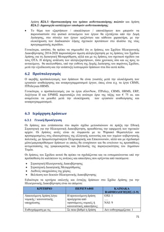 71
Δράση ΒΣ6.1: Οριστικοποίηση του τρόπου αυθεντικοποίησης πολιτών και Δράση
ΒΣ6.2: Δημιουργία κατάλληλων υποδομών αυθεντικοποίησης
 Το θέμα των εξαρτήσεων / επικαλύψεων / επαναλήψεων που μπορούν να
παρουσιαστούν στο φυσικό αντικείμενο των έργων θα εξετάζεται από την Δομή
Διοίκησης, στο σύνολο των έργων οριζόντιου και κάθετου χαρακτήρα, με την
ολοκλήρωση των διαδικασιών λήψης σχετικών προτάσεων στο πλαίσιο της νέας
προγραμματικής περιόδου.
Γενικότερα, ωστόσο, θα πρέπει να σημειωθεί ότι οι δράσεις του Σχεδίου Ηλεκτρονικής
Διακυβέρνησης 2014-2020 παρουσιάζουν άμεση αλληλεξάρτηση με τις δράσεις του Σχεδίου
Δράσης για τη Διοικητική Μεταρρύθμιση, αλλά και με τις δράσεις του σχετικού σχεδίου για
τους ΟΤΑ. Η πλήρης ανάλυση των αλληλεξαρτήσεων, τόσο χρονικώς όσο και ως προς το
αντικείμενο, θα ακολουθήσει, υπό την ευθύνη της Δομής Διοίκησης του παρόντος Σχεδίου,
μετά την εξειδίκευση και την ανάπτυξη λεπτομερών δράσεων στα δύο αυτά πεδία.
6.2 Προϋπολογισμός
Ο ακριβής προϋπολογισμός των δράσεων θα είναι γνωστός μετά την ολοκλήρωση των
εργασιών αναθεώρησης και αναπρογραμματισμού έργων, όπως είναι π.χ. τα έργα CRMS,
ITPolicyκαι HRMS.
Γενικότερα, ο προϋπολογισμός για τα έργα eGovNow, ITPolicy, CRMS, HRMS, ERP,
Δι@ύγεια ΙΙ και ΕΡΜΗΣ παρουσιάζει ένα ανώτερο όριο της τάξης των € 75 εκ. και
αναμένεται να μειωθεί μετά την ολοκλήρωση των εργασιών αναθεώρησης και
αναπρογραμματισμού.
6.3 Ιεράρχηση Δράσεων
6.3.1 Γενική Προσέγγιση
Οι δράσεις που εντάσσονται στο παρόν σχέδιο μετουσιώνουν σε πράξη την Εθνική
Στρατηγική για την Ηλεκτρονική Διακυβέρνηση, προωθώντας την εφαρμογή των σχετικών
αρχών. Οι δράσεις αυτές είναι σε συμφωνία με το Ψηφιακό Θεματολόγιο και
προσαρμοσμένες στις ιδιαιτερότητες της ελληνικής κοινωνίας και των τομέων κυβερνητικής
πολιτικής, με δρομολογημέναέργα Πληροφορικής και Επικοινωνιών, αλλά και με σχεδιασμό
μέσο/μακροπρόθεσμων δράσεων οι οποίες θα ενισχύσουν και θα εντείνουν τις προσπάθειες
αντιμετώπισης της γραφειοκρατίας και βελτίωσης της παραγωγικότητας του Δημόσιου
Τομέα.
Οι δράσεις του Σχεδίου αυτού θα πρέπει να σχεδιάζονται και να ενσωματώνονται υπό την
προϋπόθεση ότι καλύπτουν τις ανάγκες και απαιτήσεις που ορίζονται από ταεπόμενα:
 Στρατηγική Ηλεκτρονικής Διακυβέρνησης
 Στρατηγική Διοικητικής Μεταρρύθμισης
 Διεθνείς υποχρεώσεις της χώρας.
 Βελτίωση των δεικτών Ηλεκτρονικής Διακυβέρνησης
Ειδικότερα τα κριτήρια επιλογής και ένταξης δράσεων στο Σχέδιο Δράσης για την
Ηλεκτρονικής Διακυβέρνηση είναι τα επόμενα:
ΚΡΙΤΗΡΙΟ ΠΕΡΙΓΡΑΦΗ ΚΛΙΜΑΚΑ
ΒΑΘΜΟΛΟΓΗΣΗΣ (1-9)
Απαιτούμενη Δράση λόγω
νομικής / κανονιστικής
υποχρέωσης
Η προτεινόμενη δράση
προέρχεται από
υφιστάμενες νομικές ή
κανονιστικές απαιτήσεις;
ΟΧΙ: 1
.....
ΝΑΙ: 9
Ευθυγράμμιση με τις Σε ποιο βαθμό η δράση Δεν ευθυγραμμίζεται: 1
 