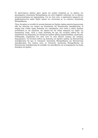 8
Οι προτεινόμενες δράσεις έχουν άμεση και μεγάλη συσχέτιση με τις δράσεις του
προγράμματος Διοικητικής Μεταρρύθμισης και αυτό συμβαίνει ειδικότερα για τις δράσεις
ηλεκτρονικοποίησης και ψηφιοποίησης. Για τον λόγο αυτό, η απρόσκοπτη εφαρμογή των
προβλεπομένωνστο παρόν Σχέδιο απαιτεί τον συντονισμό με τις ενέργειες Διοικητικής
Μεταρρύθμισης.
Τέλος, θα πρέπει να τονισθεί ότι ηενιαία διοίκηση του Σχεδίου Δράσης αποτελεί ακρογωνιαίο
λίθο της επίτευξης των στόχων της Στρατηγικής της Ηλεκτρονικής Διακυβέρνησης. Η
ύπαρξη μίας ενιαίας δομής διοίκησης του εγχειρήματος είναι ούτως ή άλλως άρρηκτα
συνδεδεμένη με την εξαγγελία, την τήρηση και την πλήρη εφαρμογή των αρχών της
Στρατηγικής αυτής. Αυτή η Δομή Διοίκησης θα έχει την κεντρική ευθύνη και την
αρμοδιότητα της διαχείρισης του κυλιόμενου σχεδίου δράσης (παρακολούθηση, αξιολόγηση,
αναθεώρηση, ενημέρωση) έτσι ώστε αυτό να είναι πάντοτε εγκύρως και εγκαίρως
διαμορφωμένο. Τη συνολική ευθύνη της διοίκησης του Σχεδίου Δράσης της Ηλεκτρονικής
Διακυβέρνησης θα έχει το Υπουργείο Διοικητικής Μεταρρύθμισης και Ηλεκτρονικής
Διακυβέρνησης. Στο πλαίσιο αυτό, το Υπουργείο Διοικητικής Μεταρρύθμισης και
Ηλεκτρονικής Διακυβέρνησης θα αναλάβει την πρωτοβουλία για τη διαμόρφωση της δομής
διοίκησης του σχεδίου.
 