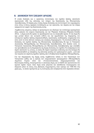 82
8. ΔΙΟΙΚΗΣΗ ΤΟΥ ΣΧΕΔΙΟΥ ΔΡΑΣΗΣ
Η ενιαία διοίκηση και ο οριζόντιος συντονισμός του σχεδίου δράσης αποτελούν
ακρογωνιαίο λίθο της επίτευξης των στόχων της Στρατηγικής της Ηλεκτρονικής
Διακυβέρνησης. Η ύπαρξη μίας ενιαίας δομής διοίκησης και συντονισμού του εγχειρήματος
είναι ούτως ή άλλως άρρηκτα συνδεδεμένη με την εξαγγελία, την τήρηση και την πλήρη
εφαρμογή των αρχών της Στρατηγικής αυτής.
Λαμβάνοντας επομένως υπόψη τα προηγούμενα και ιδιαίτερα την αντίστοιχη αιρεσιμότητα
όπως ορίζεται στο κείμενο Στρατηγικής για την Ψηφιακή Ανάπτυξη (Ψηφιακή Ελλάδα
2012), η δομή αυτή θα πρέπει να προσδιοριστεί και να υλοποιηθεί άμεσα. Η νέα δομή θα
έχει μεταξύ άλλων την κεντρική ευθύνη και την αρμοδιότητα της διαχείρισης του
κυλιόμενου σχεδίου δράσης (παρακολούθηση, αξιολόγηση, αναθεώρηση, ενημέρωση) έτσι
ώστε αυτό να είναι πάντοτε εγκύρως και εγκαίρως διαμορφωμένο. Τη συνολική ευθύνη της
διοίκησης του σχεδίου δράσης της Ηλεκτρονικής Διακυβέρνησης θα έχει το Υπουργείο
Διοικητικής Μεταρρύθμισης και Ηλεκτρονικής Διακυβέρνησης. Στο πλαίσιο αυτό, το
Υπουργείο Διοικητικής Μεταρρύθμισης και Ηλεκτρονικής Διακυβέρνησης έχει αναλάβει
την πρωτοβουλία για τη διαμόρφωση της δομής διοίκησης του σχεδίου.Τα αναφερόμενα στο
παρόν αποτελούν τις γενικές, οι οποίες θα τύχουν περαιτέρω ανάλυσης και στη συνέχεια θα
οριστικοποιηθούν με αποφάσεις της πολιτικής ηγεσίας των εμπλεκομένων μερών, μετά από
την έγκριση του παρόντος Σχεδίου Δράσης απο το Κυβερνητικό Συμβούλιο Μεταρρύθμισης.
Για την διαμόρφωση της δομής αυτής λαμβάνονται υπόψη οι νέοι Οργανισμοί των
Υπουργείων καθώς και η εξέλιξη των επιχειρησιακών προγραμμάτων «Μεταρρύθμιση
Δημόσιου Τομέα» αλλά και «Ανταγωνιστικότητα, Επιχειρηματικότητα και
Καινοτομία».Επίσης, συνεκτιμούνται οι επιτελικές δομές για το ΕΣΠΑ που προτείνονται στο
σχετικό σχέδιο νόμου. Στην δομή αυτή ορίζονται και αποδίδονται συγκεκριμένοι και
διακριτοί ρόλοι σε όλους τους βασικούς συμμετέχοντες στην εξέλιξη των ΤΠΕ-ΗΔ στη
χώρα μας, οι οποίοι σχετίζονται με τις λειτουργίες που αναφέρονται στον παρακάτω πίνακα:
 