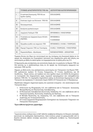 83
Έμφαση δίνεται στο θέμα του συντονισμού και της συνέχειας στη διοικητική δράση σε ότι
αφορά την υλοποίηση των Ευρωπαϊκών πολιτικών που εκφράζονται μέσα από οδηγίες και
κανονισμούς με βάση τα οποία πρέπει να συμμορφώνονται τα κράτη μέλη της Ε.Ε.
Η δημιουργία μίας ανεξάρτητης και αυτοτελούς δομής που να χειρίζεται τα θέματα ΤΠΕ και
ΗΔ κρίνεται ως η αποδοτικότερη λύση σε ότι αφορά την συντονισμένη εφαρμογή των
πολιτικών ΤΠΕ και ΗΔ.
Σήμερα, με βάση αυτές τους πρόσφατοτους οργανισμούς των Υπουργείων στα θέματα ΤΠΕ-
ΗΔ εμπλέκονται περίπου 16 Γενικές Γραμματείες, 25 Γενικές Διευθύνσεις και 60
διευθύνσεις. Πέραν τούτου, επί τη βάσει του νέου σχεδίου νόμου του ΕΣΠΑ θα συνεχίσουν
να λειτουργούν δύο διαχειριστικές αρχές τομεακών προγραμμάτων που επιλαμβάνονται
δράσεων ΤΠΕ-ΗΔ. Το νομοσχέδιο σηματοδοτεί επίσης τη δυνατότητα δημιουργίας σε κάθε
Υπουργείο και περιφέρεια 31 επιτελικών δομών ΕΣΠΑ (18 Υπουργεία και 13 Περιφέρειες).
Παράλληλα υπάρχουν σημαντικοί φορείς είτε οργανικά ενταγμένοι είτε εποπτευόμενοι από
Υπουργεία όπως1:
1. Η Κοινωνία της Πληροφορίας Α.Ε. που επιβλέπεται από το Υπουργείο Διοικητικής
Μεταρρύθμισης και Ηλεκτρονικής Διακυβέρνησης,
2. Η Ηλεκτρονική Διακυβέρνηση Κοινωνικής Ασφάλισης Α.Ε. που επιβλέπεται από το
Υπουργείο Εργασίας, Κοινωνικής Ασφάλισης και Πρόνοιας
3. Η Μονάδα Οργάνωσης της Διαχείρισης Α.Ε. που επιβλέπεται από το Υπουργείο
Ανάπτυξής και Ανταγωνιστικότητας
4. Η Γενική Γραμματεία Πληροφοριακών Συστημάτων και Διοικητικών Υπηρεσιών του
Υπουργείου Οικονομικών.
Έργα κάθετου/οριζόντιου χαρακτήρα:
1
Σημαντική επίσης υποδομή είναι το ΕΔΕΤ αλλά δεν αναφέρεται δεδομένου ότι θεσμικά υποστηρίζει
ερευνητικές και ακαδημαϊκές δραστηριότητες. Κατά συνέπεια μπορεί να χρησιμοποιηθεί από τη
Δημόσια Διοίκηση εφόσον συντρέχει ερευνητική / ακαδημαϊκή συνάφεια π.χ. Πανεπιστημιακά
Νοσοκομεία.
ΤΥΠΙΚΕΣ ΔΡΑΣΤΗΡΙΟΤΗΤΕΣ ΤΠΕ-ΗΔ ΛΕΙΤΟΥΡΓΙΚΗ ΚΑΤΗΓΟΡΙΟΠΟΙΗΣΗ
Ι Η εκπόνηση Στρατηγικής ΤΠΕ-ΗΔ και
Σχεδίου Δράσης
ΣΧΕΔΙΑΣΜΟΣ
ΙΙ Εκπόνηση Αρχών και Πολιτικών ΤΠΕ-ΗΔ ΣΧΕΔΙΑΣΜΟΣ
IΙΙ Προγραμματισμός ΣΧΕΔΙΑΣΜΟΣ
ΙV Κατάρτιση προϋπολογισμών ΣΧΕΔΙΑΣΜΟΣ
V Διαχείριση Υποδομών ΤΠΕ ΠΡΟΜΗΘΕΙΑ | ΥΠΟΣΤΗΡΙΞΗ
VI Υλοποίηση και Διαχείριση Έργων ΗΛΔΙΑ
(P&PMO)
ΠΡΟΜΗΘΕΙΑ
ΥΛΟΠΟΙΗΣΗ
VII Προμήθεια αγαθών και υπηρεσιών ΤΠΕ ΠΡΟΜΗΘΕΙΑ | ΟΛΟΚΛ. ΥΠΗΡΕΣΙΕΣ
VIII Παροχή Υπηρεσιών ΤΠΕ και Υποστήριξη ΟΛΟΚΛ. ΥΠΗΡΕΣΙΕΣ –ΥΠΟΣΤΗΡΙΞΗ
ΙX Παρακολούθηση – Αξιολόγηση ΠΑΡΑΚΟΛΟΥΘΗΣΗ – ΑΞΙΟΛΟΓΗΣΗ
 