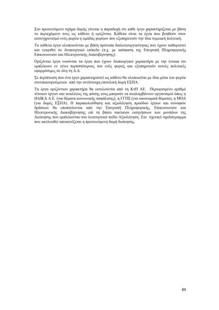 84
Στο προτεινόμενο σχήμα δομής γίνεται η παραδοχή ότι κάθε έργο χαρακτηρίζεται με βάση
το περιεχόμενο τους ως κάθετο ή οριζόντιο. Κάθετα είναι τα έργα που βοηθούν στον
εκσυγχρονισμό ενός φορέα η ομάδας φορέων που εξυπηρετούν την ίδια τομεακή πολιτική.
Τα κάθετα έργα υλοποιούνται με βάση πρότυπα διαλειτουργικότητας που έχουν καθοριστεί
και εγκριθεί σε διυπουργικό επίπεδο (π.χ. με απόφαση της Επιτροπή Πληροφορικής
Επικοινωνιών και Ηλεκτρονικής Διακυβέρνησης).
Οριζόντια έργα νοούνται τα έργα που έχουν διυπουργικό χαρακτήρα με την έννοια ότι
εμπλέκουν εν γένει περισσότερους του ενός φορείς και εξυπηρετούν κοινές πολιτικές
εφαρμόσιμες σε όλη τη Δ.Δ.
Σε περίπτωση που ένα έργο χαρακτηριστεί ως κάθετο θα υλοποιείται με ίδια μέσα του φορέα
συνεπικουρούμενου από την αντίστοιχη επιτελική δομή ΕΣΠΑ.
Τα έργα οριζόντιου χαρακτήρα θα εκτελούνται από τη ΚτΠ ΑΕ. Περιορισμένο αριθμό
τέτοιων έργων και αναλόγως της φύσης τους μπορούν να αναλαμβάνουν οργανισμοί όπως η
ΗΔΙΚΑ Α.Ε. (για θέματα κοινωνικής ασφάλισης), η ΓΓΠΣ (για οικονομικά θέματα), η ΜΟΔ
(για δομές ΕΣΠΑ). Η παρακολούθηση και αξιολόγηση προόδου έργων και συναφών
δράσεων θα εποπτεύονται από την Επιτροπή Πληροφορικής, Επικοινωνιών και
Ηλεκτρονικής Διακυβέρνησης επί τη βάσει τακτικών εισηγήσεων των μονάδων της
Διοίκησης που εμπλέκονται στο λειτουργικό πεδίο Αξιολόγηση. Στο σχετικό σχεδιάγραμμα
που ακολουθεί απεικονίζεται η προτεινόμενη δομή διοίκησης.
 
