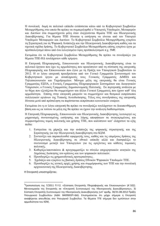 86
Η συνολική δομή σε πολιτικό επίπεδο εντάσσεται κάτω από το Κυβερνητικό Συμβούλιο
Μεταρρύθμισης στο οποίο θα πρέπει να συμπεριληφθεί ο Υπουργός Υποδομών, Μεταφορών
και Δικτύων στα συμμετέχοντα μέλη όταν συζητούνται θέματα ΤΠΕ και Ηλεκτρονικής
Διακυβέρνησης. Για θέματα ΤΠΕ δύναται η εισήγηση να γίνεται από τον Υπουργό
Υποδομών Μεταφορών και Δικτύων. Το Κυβερνητικό Συμβούλιο Μεταρρύθμισης εγκρίνει
τη Στρατηγική για τη Ψηφιακή Ανάπτυξη και την Ηλεκτρονική Διακυβέρνηση καθώς και τα
σχετικά σχέδια δράσης. Το Κυβερνητικό Συμβούλιο Μεταρρύθμιση επίσης εγκρίνει έργα με
προϋπολογισμό πάνω από ένα λελογισμένο ύψος προϋπολογισμού π.χ. 5Μ€.
Εκτιμάται ότι το Κυβερνητικό Συμβούλιο Μεταρρύθμισης θα πρέπει να συνεδριάζει για
θέματα ΤΠΕ-ΗΔ τουλάχιστον κάθε τρίμηνο.
Η Επιτροπή Πληροφορικής, Επικοινωνιών και Ηλεκτρονικής Διακυβέρνησης είναι το
πολιτικό όργανο που έχει τις αρμοδιότητες που προκύπτουν από τη σύσταση της επιτροπής
Πληροφορικής και Επικοινωνιών που έγινε με τη Πράξη του Υπουργικού Συμβουλίου το
2012. Η εν λόγω επιτροπή προεδρεύεται από τον Γενικό Γραμματέα Συντονισμού του
Κυβερνητικού έργου με αναπληρωτές τους Γενικούς Γραμματείς ΔιΜΗΔ και
Τηλεπικοινωνιών και Ταχυδρομείων. Μόνιμα μέλη της επιτροπής θα είναι Γενικός
Γραμματέας ΕΣΠΑ, ο Γενικός Γραμματέας Πληροφοριακών Συστημάτων και Διοικητικών
Υπηρεσιών, ο Γενικός Γραμματέας Δημοσιονομικής Πολιτικής. Εκ περιτροπής ανάλογα με
το θέμα που εξετάζεται θα συμμετέχουν και άλλοι Γενικοί Γραμματείς που έχουν καθ’ ύλη
αρμοδιότητα. Επίσης στην επιτροπή μπορούν να συμμετέχουν και θεσμικοί εκπρόσωποι
συλλογικών οργάνων της Τοπικής Αυτοδιοίκησης. Τέλος στις συνεδριάσεις της επιτροπής
δύναται μετά από πρόσκληση να παρίστανται εκπρόσωποι κοινωνικών εταίρων.
Εκτιμάται ότι η εν λόγω επιτροπή θα πρέπει να συνεδριάζει τουλάχιστον σε δεκαπενθήμερη
βάση και ως εκ τούτου τα μέλη της θα πρέπει να έχουν την ανάλογη διαθεσιμότητα.
Η Επιτροπή Πληροφορικής, Επικοινωνιών και Ηλεκτρονικής Διακυβέρνησης λειτουργεί ως
μηχανισμός συντονισμένης εισήγησης και λήψης αποφάσεων σε συγκεκριμένους και
συμφωνημένους τομείς πολιτικής και χρήσης ΤΠΕ, που καλύπτουν κατ’ ελάχιστον τα εξής
πεδία:
1. Εισηγείται τη χάραξη και την ανάπτυξη της ψηφιακής στρατηγικής και της
Στρατηγικής για την Ηλεκτρονική Διακυβέρνηση στο ΚΣΜ.
2. Συντονίζει και παρακολουθεί εφαρμογής τους, καθώς και τις επιμέρους δράσεις της
Ηλεκτρονικής Διακυβέρνησης σε εθνικό επίπεδο αλλά και διασφαλίζει το
συντονισμό μεταξύ των Υπουργείων για τις οριζόντιες και κάθετες τομεακές
πολιτικές.
3. Καθορίζει/αποτυπώνει & προγραμματίζει το σύνολο επιχειρησιακών αναγκών της
Δημόσιας Διοίκησης του κράτους και των ψηφιακών πολιτικών.
4. Προσδιορίζει τις χρηματοδοτικές προτεραιότητες .
5. Σχεδιάζει και εγκρίνει τις βασικές δράσεις Εθνικών Ψηφιακών Υποδομών ΤΠΕ.
6. Προσδιορίζει τις γενικές αρχές χρήσης και συμμόρφωσης των ΤΠΕ και την συνολική
αρχιτεκτονική της Ηλεκτρονικής Διακυβέρνησης
Η Επιτροπή υποστηρίζεται:
2
Τροποποίηση της 7/2011 Π.Υ.Σ. «Σύσταση Επιτροπής Πληροφορικής και Επικοινωνιών» (Α΄102).
Μετονομασία της Επιτροπής σε «Επιτροπή Συντονισμού της Ηλεκτρονικής Διακυβέρνησης», 3)
Σύσταση Επιτροπής Συντονισμού της Ηλεκτρονικής Διακυβέρνησης (υπ’ αριθμ. 30/31.08.2012 Πράξη
Υπουργικού Συμβουλίου (ΑΔΑ: Β4Θ9ΘΩΠ-ΙΔ6). Επισημαίνεται ότι μέχρι σήμερα η Επιτροπή
αναφέρεται απευθείας στο Υπουργικό Συμβούλιο. Τα θέματα ΤΠΕ σήμερα δεν εμπίπτουν στην
αρμοδιότητα του ΚΣΜ,
 