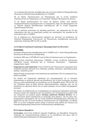 87
Α) για θέματα Ηλεκτρονικής Διακυβέρνησης από τη Γενική Διεύθυνση Μεταρρυθμιστικής
Πολιτικής και Ηλεκτρονικής Διακυβέρνησης του ΥΔΙΜΗΔ.
Β) για θέματα Τηλεπικοινωνιών και Πληροφορικής από τη Γενική Διεύθυνση
Τηλεπικοινωνιών και Ταχυδρομείων του Υπουργείου Υποδομών Μεταφορών και Δικτύων
Γ) για θέματα προϋπολογισμού των έργων και δράσεων εφόσον αυτά αφορούν
συγχρηματοδοτούμενα προγράμματα από τις Διαχειριστικές Αρχές των Προγραμμάτων ενώ
αν αφορούν Κρατικό Προϋπολογισμό υποστηρίζονται από το Γενική Γραμματεία
Δημοσιονομικής Πολιτικής.
Για τον καλύτερο συντονισμό της επιτροπής προτείνεται μια γραμματεία που θα έχει
εκπροσώπους από όλες τις υπηρεσιακές μονάδες που υποστηρίζουν την επιτροπή και θα
συντονίζεται από το ΥΔιΜΗΔ.
Για τη αποδοτική και αποτελεσματική εφαρμογή των πολιτικών και αποφάσεων της
Επιτροπή Πληροφορικής, Επικοινωνιών και Ηλεκτρονικής Διακυβέρνησης προτείνεται
μηχανισμός Ανάπτυξης ΤΠΕ και ΗΔ ως κάτωθι.
Α) Για θέματα Στρατηγικού Σχεδιασμού, Προγραμματισμού και Πολιτικών:
Συντονισμός:
Για θέματα Ηλεκτρονικής Διακυβέρνησης από το ΥΔΜΗΔ τη Γεν. Διευθ. Μεταρρυθμιστικής
Πολιτικής και Ηλεκτρονικής Διακυβέρνησης,
Για θέματα ΤΠΕ από το ΥΠΥΜΕΔΙ Γενική Διεύθυνση Τηλεπικοινωνιών και Ταχυδρομείων.
Μέλη Γενικός Διευθυντής Οικονομικών ΥΔΜΔΗΔ, Γενικός Διευθυντής Οικονομικών
ΥΠΥΜΕΔΙ, Γενικός Διευθυντής από το Υπουργείο Οικονομικών, Εκπρόσωποι
Διαχειριστικών Αρχών.
Συμμετέχοντες κατά περίπτωση: Γενικοί Διευθυντές από Υπουργεία που συμμετέχουν στην
υλοποίηση τομεακών πολιτικών (π.χ. ανάπτυξης, εργασίας, εσωτερικών, προστασίας πολίτη,
παιδείας, δικαιοσύνης κλπ)
Επίσης δύναται να συμμετέχουν κατά περίπτωση και εκπρόσωποι OTA και περιφερειών [π.χ.
ΚΕΔΕ και ΕΝΠΕ]
Στο πλαίσιο του Στρατηγικού σχεδιασμού του προγραμματισμού και το πολιτικών
αναπτύσσονται τα οριζόντια πρότυπα και κατευθύνσεις για τις άλλες λειτουργίες της δομής
όπως π.χ. ειδικές προδιαγραφές και κατευθύνσεις για την Προμήθεια έργων ΤΠΕ και ΗΔ, για
την Υλοποίηση έργων με βάση πρότυπα διαλειτουργικότητας, ασφάλειας κλπ, για την
αξιολόγηση του σχετικούς δείκτες και τον τρόπο μέτρησης τους σε επίπεδο προγραμμάτων
και έργων.
Στο πλαίσιο της διαβούλευσης για τη διαμόρφωση του στρατηγικού σχεδιασμού συστήνεται
συλλογικό όργανο που απαρτίζεται από τους διευθυντές των Υποστηρικτικών μονάδων ΤΠΕ
των Υπουργείων και μεγάλων φορέων (Σύνοδος Διευθυντών Μονάδων ΗΛΔΙΑ). Το εν
λόγω συλλογικό όργανο προεδρεύεται εκ περιτροπής (ανά εξάμηνο) από ένα μέλος τους.
Γραμματειακά υποστηρίζεται από τη Γενική Διεύθυνση Μεταρρυθμιστικής Πολιτικής για
θέματα ΗΔ και από τη Γενική Διεύθυνση Τηλεπικοινωνιών και Ταχυδρομείων για θέματα
ΤΠΕ. Το εν λόγω ανεξάρτητο όργανο μπορεί να προτείνει έργα, δράσεις και ενέργειες στη
Επιτροπή Πληροφορικής Επικοινωνιών και Ηλεκτρονικής Διακυβέρνησης.
Β) Για θέματα Προμηθειών
Συντονισμός: από Γενική Διεύθυνση Δημοσίων Συμβάσεων και Προμηθειών Υπουργείου
Ανάπτυξης και Ανταγωνιστικότητας σύμφωνα με τις κατευθύνσεις που έχουν τεθεί σε
επίπεδο Στρατηγικού Σχεδιασμού και Προγραμματισμού,
 