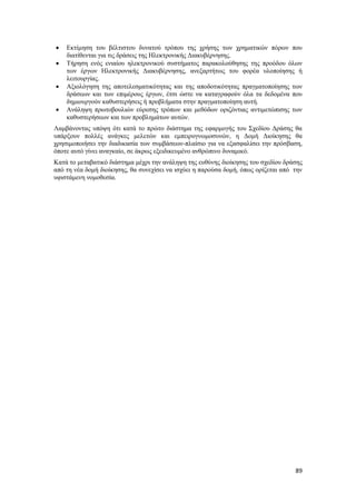 89
 Εκτίμηση του βέλτιστου δυνατού τρόπου της χρήσης των χρηματικών πόρων που
διατίθενται για τις δράσεις της Ηλεκτρονικής Διακυβέρνησης.
 Τήρηση ενός ενιαίου ηλεκτρονικού συστήματος παρακολούθησης της προόδου όλων
των έργων Ηλεκτρονικής Διακυβέρνησης, ανεξαρτήτως του φορέα υλοποίησης ή
λειτουργίας.
 Αξιολόγηση της αποτελεσματικότητας και της αποδοτικότητας πραγματοποίησης των
δράσεων και των επιμέρους έργων, έτσι ώστε να καταγραφούν όλα τα δεδομένα που
δημιουργούν καθυστερήσεις ή προβλήματα στην πραγματοποίηση αυτή.
 Ανάληψη πρωτοβουλιών εύρεσης τρόπων και μεθόδων οριζόντιας αντιμετώπισης των
καθυστερήσεων και των προβλημάτων αυτών.
Λαμβάνοντας υπόψη ότι κατά το πρώτο διάστημα της εφαρμογής του Σχεδίου Δράσης θα
υπάρξουν πολλές ανάγκες μελετών και εμπειρογνωμοσυνών, η Δομή Διοίκησης θα
χρησιμοποιήσει την διαδικασία των συμβάσεων-πλαίσιο για να εξασφαλίσει την πρόσβαση,
όποτε αυτό γίνει αναγκαίο, σε άκρως εξειδικευμένο ανθρώπινο δυναμικό.
Κατά το μεταβατικό διάστημα μέχρι την ανάληψη της ευθύνης διοίκησης του σχεδίου δράσης
από τη νέα δομή διοίκησης, θα συνεχίσει να ισχύει η παρούσα δομή, όπως ορίζεται από την
υφιστάμενη νομοθεσία.
 