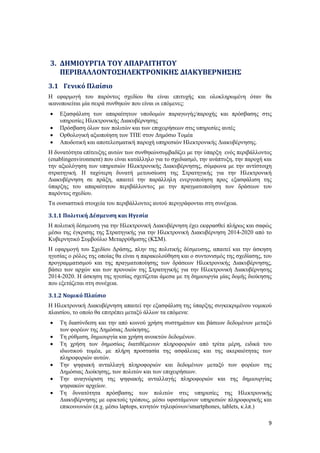 9
3. ΔΗΜΙΟΥΡΓΙΑ ΤΟΥ ΑΠΑΡΑΙΤΗΤΟΥ
ΠΕΡΙΒΑΛΛΟΝΤΟΣΗΛΕΚΤΡΟΝΙΚΗΣ ΔΙΑΚΥΒΕΡΝΗΣΗΣ
3.1 Γενικό Πλαίσιο
Η εφαρμογή του παρόντος σχεδίου θα είναι επιτυχής και ολοκληρωμένη όταν θα
ικανοποιείται μία σειρά συνθηκών που είναι οι επόμενες:
 Εξασφάλιση των απαραίτητων υποδομών παραγωγής/παροχής και πρόσβασης στις
υπηρεσίες Ηλεκτρονικής Διακυβέρνησης
 Πρόσβαση όλων των πολιτών και των επιχειρήσεων στις υπηρεσίες αυτές
 Ορθολογική αξιοποίηση των ΤΠΕ στον Δημόσιο Τομέα
 Αποδοτική και αποτελεσματική παροχή υπηρεσιών Ηλεκτρονικής Διακυβέρνησης.
Η δυνατότητα επίτευξης αυτών των συνθηκώνσυμβαδίζει με την ύπαρξη ενός περιβάλλοντος
(enablingenvironment) που είναι κατάλληλο για το σχεδιασμό, την ανάπτυξη, την παροχή και
την αξιολόγηση των υπηρεσιών Ηλεκτρονικής Διακυβέρνησης, σύμφωνα με την αντίστοιχη
στρατηγική. Η ταχύτερη δυνατή μετουσίωση της Στρατηγικής για την Ηλεκτρονική
Διακυβέρνηση σε πράξη, απαιτεί την παράλληλη ενεργοποίηση προς εξασφάλιση της
ύπαρξης του απαραίτητου περιβάλλοντος με την πραγματοποίηση των δράσεων του
παρόντος σχεδίου.
Τα ουσιαστικά στοιχεία του περιβάλλοντος αυτού περιγράφονται στη συνέχεια.
3.1.1 Πολιτική Δέσμευση και Ηγεσία
Η πολιτική δέσμευση για την Ηλεκτρονική Διακυβέρνηση έχει εκφρασθεί πλήρως και σαφώς
μέσω της έγκρισης της Στρατηγικής για την Ηλεκτρονική Διακυβέρνηση 2014-2020 από το
Κυβερνητικό Συμβούλιο Μεταρρύθμισης (ΚΣΜ).
Η εφαρμογή του Σχεδίου Δράσης, πλην της πολιτικής δέσμευσης, απαιτεί και την άσκηση
ηγεσίας ο ρόλος της οποίας θα είναι η παρακολούθηση και ο συντονισμός της σχεδίασης, του
προγραμματισμού και της πραγματοποίησης των δράσεων Ηλεκτρονικής Διακυβέρνησης,
βάσει των αρχών και των προνοιών της Στρατηγικής για την Ηλεκτρονική Διακυβέρνησης
2014-2020. Η άσκηση της ηγεσίας σχετίζεται άμεσα με τη δημιουργία μίας δομής διοίκησης
που εξετάζεται στη συνέχεια.
3.1.2 Νομικό Πλαίσιο
Η Ηλεκτρονική Διακυβέρνηση απαιτεί την εξασφάλιση της ύπαρξης συγκεκριμένου νομικού
πλαισίου, το οποίο θα επιτρέπει μεταξύ άλλων τα επόμενα:
 Τη διασύνδεση και την από κοινού χρήση συστημάτων και βάσεων δεδομένων μεταξύ
των φορέων της Δημόσιας Διοίκησης.
 Τη ρύθμιση, δημιουργία και χρήση ανοικτών δεδομένων.
 Τη χρήση των δημοσίως διατιθέμενων πληροφοριών από τρίτα μέρη, ειδικά του
ιδιωτικού τομέα, με πλήρη προστασία της ασφάλειας και της ακεραιότητας των
πληροφοριών αυτών.
 Την ψηφιακή ανταλλαγή πληροφοριών και δεδομένων μεταξύ των φορέων της
Δημόσιας Διοίκησης, των πολιτών και των επιχειρήσεων.
 Την αναγνώριση της ψηφιακής ανταλλαγής πληροφοριών και της δημιουργίας
ψηφιακών αρχείων.
 Τη δυνατότητα πρόσβασης των πολιτών στις υπηρεσίες της Ηλεκτρονικής
Διακυβέρνησης με εφικτούς τρόπους, μέσω υφιστάμενων υπηρεσιών πληροφορικής και
επικοινωνιών (π.χ. μέσω laptops, κινητών τηλεφώνων/smartphones, tablets, κ.λπ.)
 