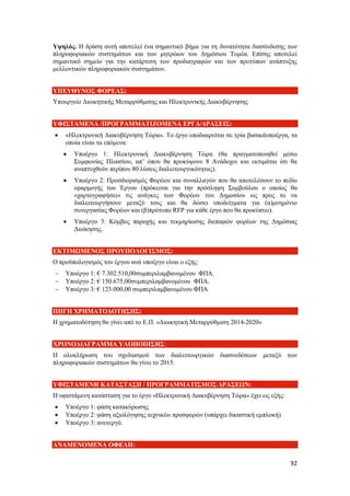 92
Υψηλός. Η δράση αυτή αποτελεί ένα σημαντικό βήμα για τη δυνατότητα διασύνδεσης των
πληροφοριακών συστημάτων και των μητρώων του Δημόσιου Τομέα. Επίσης αποτελεί
σημαντικό σημείο για την κατάρτιση των προδιαγραφών και των προτύπων ανάπτυξης
μελλοντικών πληροφοριακών συστημάτων.
ΥΠΕΥΘΥΝΟΣ ΦΟΡΕΑΣ:
Υπουργείο Διοικητικής Μεταρρύθμισης και Ηλεκτρονικής Διακυβέρνησης
ΥΦΙΣΤΑΜΕΝΑ /ΠΡΟΓΡΑΜΜΑΤΙΖΟΜΕΝΑ ΕΡΓΑ/ΔΡΑΣΕΙΣ:
 «Ηλεκτρονική Διακυβέρνηση Τώρα». Το έργο υποδιαιρείται σε τρία βασικάυποέργα, τα
οποία είναι τα επόμενα:
 Υποέργο 1: Ηλεκτρονική Διακυβέρνηση Τώρα (θα πραγματοποιηθεί μέσω
Συμφωνίας Πλαισίου, απ’ όπου θα προκύψουν 8 Ανάδοχοι και εκτιμάται ότι θα
αναπτυχθούν περίπου 80 λύσεις διαλειτουργικότητας).
 Υποέργο 2: Προσδιορισμός Φορέων και συναλλαγών που θα αποτελέσουν το πεδίο
εφαρμογής του Έργου (πρόκειται για την πρόσληψη Συμβούλου ο οποίος θα
«χαρτογραφήσει» τις ανάγκες των Φορέων του Δημοσίου ως προς το να
διαλειτουργήσουν μεταξύ τους και θα δώσει υποδείγματα για (α)μνημόνιο
συνεργασίας Φορέων και (β)πρότυπο RFP για κάθε έργο που θα προκύπτει).
 Υποέργο 3: Κόμβος παροχής και τεκμηρίωσης διεπαφών φορέων της Δημόσιας
Διοίκησης.
ΕΚΤΙΜΩΜΕΝΟΣ ΠΡΟΥΠΟΛΟΓΙΣΜΟΣ:
Ο προϋπολογισμός του έργου ανά υποέργο είναι ο εξής:
 Υποέργο 1: € 7.302.510,00συμπεριλαμβανομένου ΦΠΑ.
 Υποέργο 2: € 150.675,00συμπεριλαμβανομένου ΦΠΑ.
 Υποέργο 3: € 123.000,00 συμπεριλαμβανομένου ΦΠΑ
ΠΗΓΗ ΧΡΗΜΑΤΟΔΟΤΗΣΗΣ:
Η χρηματοδότηση θα γίνει από το Ε.Π. «Διοικητική Μεταρρύθμιση 2014-2020»
ΧΡΟΝΟΔΙΑΓΡΑΜΜΑ ΥΛΟΠΟΙΗΣΗΣ:
Η ολοκλήρωση του σχεδιασμού των διαλειτουργικών διασυνδέσεων μεταξύ των
πληροφοριακών συστημάτων θα γίνει το 2015.
ΥΦΙΣΤΑΜΕΝΗ ΚΑΤΑΣΤΑΣΗ / ΠΡΟΓΡΑΜΜΑΤΙΣΜΟΣ ΔΡΑΣΕΩΝ:
Η υφιστάμενη κατάσταση για το έργο «Ηλεκτρονική Διακυβέρνηση Τώρα» έχει ως εξής:
 Υποέργο 1: φάση κατακύρωσης
 Υποέργο 2: φάση αξιολόγησης τεχνικών προσφορών (υπάρχει δικαστική εμπλοκή)
 Υποέργο 3: ανενεργό.
ΑΝΑΜΕΝΟΜΕΝΑ ΟΦΕΛΗ:
 