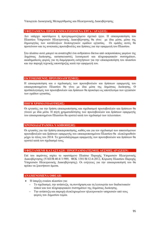 95
Υπουργείο Διοικητικής Μεταρρύθμισης και Ηλεκτρονικής Διακυβέρνησης
ΥΦΙΣΤΑΜΕΝΑ /ΠΡΟΓΡΑΜΜΑΤΙΖΟΜΕΝΑ ΕΡΓΑ / ΔΡΑΣΕΙΣ:
Δεν υπάρχει υφιστάμενο ή προγραμματιζόμενο σχετικό έργο. Η επικαιροποίηση του
Πλαισίου Υπηρεσιών Ηλεκτρονικής Διακυβέρνησης θα γίνει με ίδια μέσα, μέσω της
δημιουργίας των κατάλληλων διυπουργικών ομάδων εργασίας. Οι ομάδες αυτές θα
προτείνουν και τις αναγκαίες πρωτοβουλίες και δράσεις για την εφαρμογή του Πλαισίου.
Στο πλαίσιο αυτό μπορεί να αναπτυχθεί ένα ανθρώπινο δίκτυο από εκπροσώπους φορέων της
Δημόσιας Διοίκησης, κατασκευαστές λογισμικού και πληροφοριακών συστημάτων,
ακαδημαϊκούς φορείς για τη διαμόρφωση εισηγήσεων για την επικαιροποίηση του πλαισίου
και την παροχή τεχνικής υποστήριξης κατά την εφαρμογή του.
ΕΚΤΙΜΩΜΕΝΟΣ ΠΡΟΥΠΟΛΟΓΙΣΜΟΣ:
Η επικαιροποίηση και ο σχεδιασμός των πρωτοβουλιών και δράσεων εφαρμογής του
επικαιροποιημένου Πλαισίου θα γίνει με ίδια μέσα της Δημόσιας Διοίκησης. Ο
προϋπολογισμός των πρωτοβουλιών και δράσεων θα προκύψει ως αποτέλεσμα των εργασιών
των ομάδων εργασίας.
ΠΗΓΗ ΧΡΗΜΑΤΟΔΟΤΗΣΗΣ:
Οι εργασίες για την δράση επικαιροποίησης και σχεδιασμού πρωτοβουλιών και δράσεων θα
γίνουν με ίδια μέσα. Η πηγή χρηματοδότησης των πρωτοβουλιών και δράσεων εφαρμογής
του επικαιροποιημένου Πλαισίου θα οριστεί κατά τον σχεδιασμό των τελευταίων.
ΧΡΟΝΟΔΙΑΓΡΑΜΜΑ ΥΛΟΠΟΙΗΣΗΣ:
Οι εργασίες για την δράση επικαιροποίησης, καθώς και για τον σχεδιασμό των απαιτούμενων
πρωτοβουλιών και δράσεων εφαρμογής του επικαιροποιημένου Πλαισίου θα ολοκληρωθούν
μέχρι το τέλος του 2014. Το χρονοδιάγραμμα εφαρμογής των πρωτοβουλιών και δράσεων θα
οριστεί κατά τον σχεδιασμό τους.
ΥΦΙΣΤΑΜΕΝΗ ΚΑΤΑΣΤΑΣΗ / ΠΡΟΓΡΑΜΜΑΤΙΣΜΟΣ ΔΕΣΜΗΣ ΔΡΑΣΕΩΝ:
Επί του παρόντος ισχύει το υφιστάμενο Πλαίσιο Παροχής Υπηρεσιών Ηλεκτρονικής
Διακυβέρνησης (ΥΑΠ/Φ.40.4//1/989, ΦΕΚ 1301/Β/12-4-2012, Κύρωση Πλαισίου Παροχής
Υπηρεσιών Ηλεκτρονικής Διακυβέρνησης). Οι ενέργειες για την επικαιροποίησή του θα
πρέπει να ξεκινήσουν άμεσα.
ΑΝΑΜΕΝΟΜΕΝΑ ΟΦΕΛΗ:
 Η ύπαρξη ενιαίου πλαισίου για:
 Το σχεδιασμό, την ανάπτυξη, τη συντήρηση και τη λειτουργία των διαδικτυακών
τόπων και των πληροφοριακών συστημάτων της Δημόσιας Διοίκησης.
 Την ανάπτυξη και παροχή ολοκληρωμένων ηλεκτρονικών υπηρεσιών από τους
φορείς του Δημοσίου τομέα.
 