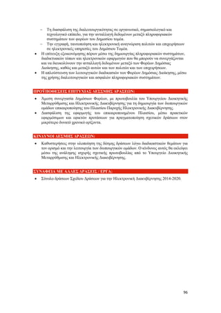 96
 Τη διασφάλιση της διαλειτουργικότητας σε οργανωτικό, σημασιολογικό και
τεχνολογικό επίπεδο, για την ανταλλαγή δεδομένων μεταξύ πληροφοριακών
συστημάτων των φορέων του Δημοσίου τομέα.
 Την εγγραφή, ταυτοποίηση και ηλεκτρονική αναγνώριση πολιτών και επιχειρήσεων
σε ηλεκτρονικές υπηρεσίες του Δημόσιου Τομέα.
 Η επίτευξη εξοικονόμησης πόρων μέσω της δημιουργίας πληροφοριακών συστημάτων,
διαδικτυακών τόπων και ηλεκτρονικών εφαρμογών που θα μπορούν να συνεργάζονται
και να διευκολύνουν την ανταλλαγή δεδομένων μεταξύ των Φορέων Δημόσιας
Διοίκησης, καθώς και μεταξύ αυτών και των πολιτών και των επιχειρήσεων.
 Η απλούστευση των λειτουργικών διαδικασιών των Φορέων Δημόσιας Διοίκησης, μέσω
της χρήσης διαλειτουργικών και ασφαλών πληροφοριακών συστημάτων.
ΠΡΟΫΠΟΘΕΣΕΙΣ ΕΠΙΤΥΧΙΑΣ ΔΕΣΣΜΗΣ ΔΡΑΣΕΩΝ:
 Άμεση συνεργασία Δημόσιων Φορέων, με πρωτοβουλία του Υπουργείου Διοικητικής
Μεταρρύθμισης και Ηλεκτρονικής Διακυβέρνησης για τη δημιουργία των διυπουργικών
ομάδων επικαιροποίησης του Πλαισίου Παροχής Ηλεκτρονικής Διακυβέρνησης.
 Διασφάλιση της εφαρμογής του επικαιροποιημένου Πλαισίου, μέσω πρακτικών
εφαρμόσιμων και εφικτών προτάσεων για πραγματοποίηση σχετικών δράσεων στον
μικρότερο δυνατό χρονικό ορίζοντα.
ΚΙΝΔΥΝΟΙ ΔΕΣΜΗΣ ΔΡΑΣΕΩΝ:
 Καθυστερήσεις στην υλοποίηση της δέσμης δράσεων λόγω διαδικαστικών θεμάτων για
τον ορισμό και την λειτουργία των διυπουργικών ομάδων. Ο κίνδυνος αυτός θα εκλείψει
μέσω της ανάληψης ισχυρής σχετικής πρωτοβουλίας από το Υπουργείο Διοικητικής
Μεταρρύθμισης και Ηλεκτρονικής Διακυβέρνησης.
ΣΥΝΑΦΕΙΑ ΜΕ ΑΛΛΕΣ ΔΡΑΣΕΙΣ / ΕΡΓΑ:
 Σύνολο δράσεων Σχεδίου Δράσεων για την Ηλεκτρονική Διακυβέρνησης 2014-2020.
 