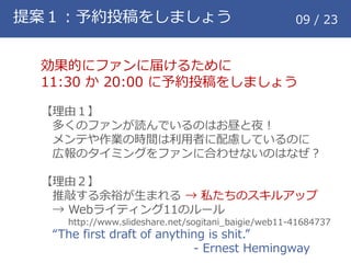 提案１：予約投稿をしましょう 09 / 23
効果的にファンに届けるために
11:30 か 20:00 に予約投稿をしましょう
【理由１】
多くのファンが読んでいるのはお昼と夜！
メンテや作業の時間は利用者に配慮しているのに
広報のタイミングをファンに合わせないのはなぜ？
【理由２】
推敲する余裕が生まれる &rarr; 私たちのスキルアップ
&rarr; Webライティング11のルール
http://www.slideshare.net/sogitani_baigie/web11-41684737
&ldquo;The first draft of anything is shit.&rdquo;
- Ernest Hemingway
 