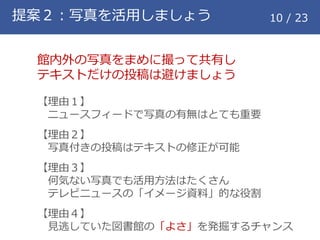 提案２：写真を活用しましょう 10 / 23
館内外の写真をまめに撮って共有し
テキストだけの投稿は避けましょう
【理由１】
ニュースフィードで写真の有無はとても重要
【理由２】
写真付きの投稿はテキストの修正が可能
【理由３】
何気ない写真でも活用方法はたくさん
テレビニュースの「イメージ資料」的な役割
【理由４】
見逃していた図書館の「よさ」を発掘するチャンス
 