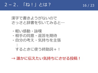 ２－２．「ね！」とは？ 16 / 23
漢字で書きようがないので
さっさと辞書を引いてみると―
・軽い感動・詠嘆
・相手の同意・返答を期待
・自分の考え・気持ちを主張
：
するときに使う終助詞＋！
&rarr; 誰かに伝えたい気持ちにさせる投稿！
 