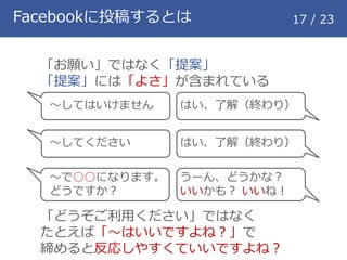Facebookに投稿するとは 17 / 23
「お願い」ではなく「提案」
「提案」には「よさ」が含まれている
「どうぞご利用ください」ではなく
たとえば「～はいいですよね？」で
締めると反応しやすくていいですよね？
～してはいけません
～してください
～で○○になります。
どうですか？
はい、了解（終わり）
はい、了解（終わり）
うーん、どうかな？
いいかも？ いいね！
 