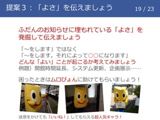 提案３：「よさ」を伝えましょう 19 / 23
ふだんのお知らせに埋もれている「よさ」を
発掘して伝えましょう
「～をします」ではなく
「～をします。それによって○○になります」
どんな「よい」ことが起こるか考えてみましょう
例題）開館時間延長、システム更新、企画展示&hellip;&hellip;
困ったときはムロぴょんに助けてもらいましょう！
迷惑をかけても「いいね！」してもらえる超人気キャラ！
 