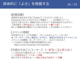 具体的に「よさ」を発掘する 20 / 23
【新着図書】
速報性を求めるなら先にTwitterで（フォロワーも多いし）
Facebookではリッチなテキスト情報を！ &hellip;&hellip;なぜ無言？(^^;)
なぜそう並べたの？ 表紙がきれいだから？ 中身が面白そうだから？
&uarr;担当者が「それがよい」と思ったから &rarr; 書くべき！
新しい蔵書目録は書誌ごとにURLを生成 &rarr; ぜひ誘導してください！
【イベント情報】
何が得られる？ レアな体験？ 「行ってみましょう！」の一言？
★「データベース名＋講習会」をやめて、講習会の目的をタイトルにした
イベントと図書館・本・データベース&hellip;&hellip;はどうつながる？
&rarr; このあたり京都大学農学部図書室はうまい
https://www.facebook.com/agrlibku
【今週のできごとコーナー】 &larr; キラーコンテンツ！
○○の日なので集めました &rarr; ふーんで終わる恐れ(^^;)
○○が好きなので &rarr; へえ &rarr; 共感
選んだ中でイチオシは～ &rarr; 読んでみようかな？ &rarr; 行動
 
