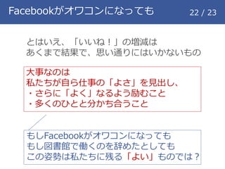 Facebookがオワコンになっても 22 / 23
とはいえ、「いいね！」の増減は
あくまで結果で、思い通りにはいかないもの
大事なのは
私たちが自ら仕事の「よさ」を見出し、
・さらに「よく」なるよう励むこと
・多くのひとと分かち合うこと
もしFacebookがオワコンになっても
もし図書館で働くのを辞めたとしても
この姿勢は私たちに残る「よい」ものでは？
 