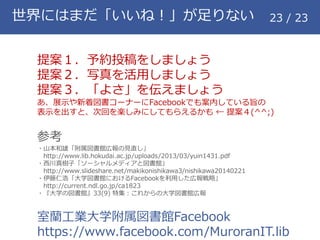 世界にはまだ「いいね！」が足りない 23 / 23
提案１．予約投稿をしましょう
提案２．写真を活用しましょう
提案３．「よさ」を伝えましょう
あ、展示や新着図書コーナーにFacebookでも案内している旨の
表示を出すと、次回を楽しみにしてもらえるかも &larr; 提案４(^^;)
参考
・山本和雄「附属図書館広報の見直し」
http://www.lib.hokudai.ac.jp/uploads/2013/03/yuin1431.pdf
・西川真樹子「ソーシャルメディアと図書館」
http://www.slideshare.net/makikonishikawa3/nishikawa20140221
・伊藤仁浩「大学図書館におけるFacebookを利用した広報戦略」
http://current.ndl.go.jp/ca1823
・『大学の図書館』33(9) 特集：これからの大学図書館広報
室蘭工業大学附属図書館Facebook
https://www.facebook.com/MuroranIT.lib
 