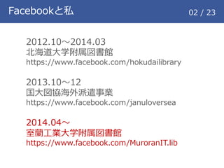 Facebookと私 02 / 23
2012.10～2014.03
北海道大学附属図書館
https://www.facebook.com/hokudailibrary
2013.10～12
国大図協海外派遣事業
https://www.facebook.com/januloversea
2014.04～
室蘭工業大学附属図書館
https://www.facebook.com/MuroranIT.lib
 