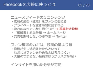 Facebookを広報に使うとは 05 / 23
ニュースフィードの１コンテンツ
・広報の成否（拡散）をファンに委ねる
・プライベートな空き時間に読まれる
・流れのなかでいかに目立つか &rarr; 写真付き投稿
・「御触書」的な告知 &rarr; ホームページ
・交流を期待しないつぶやき &rarr; Twitter
ファン獲得のカギは、投稿の量より質
・投稿が少し途絶えたからといって
わざわざファンをやめるとは考えにくい
・大量のつまらない投稿のほうがリスクが高い
インサイトを用いた分析が可能
 