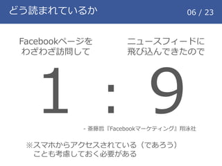どう読まれているか 06 / 23
Facebookページを
わざわざ訪問して
ニュースフィードに
飛び込んできたので
１：９- 斎藤哲『Facebookマーケティング』翔泳社
※スマホからアクセスされている（であろう）
ことも考慮しておく必要がある
 