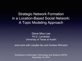Strategic Network Formation
in a Location-Based Social Network:
A Topic Modeling Approach
Gene Moo Lee
Ph.D. Candidate
University of Texas at Austin
Joint work with Liangfei Qiu and Andrew Whinston
Workshop on Information Technology and Systems (WITS)
December 18, 2014
 