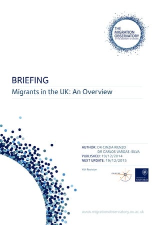 Migrants in the UK: An Overview
www.migrationobservatory.ox.ac.uk
AUTHOR: DR CINZIA RIENZO
DR CARLOS VARGAS-SILVA
PUBLISHED: 19/12/2014
NEXT UPDATE: 19/12/2015
4th Revision
BRIEFING
 
