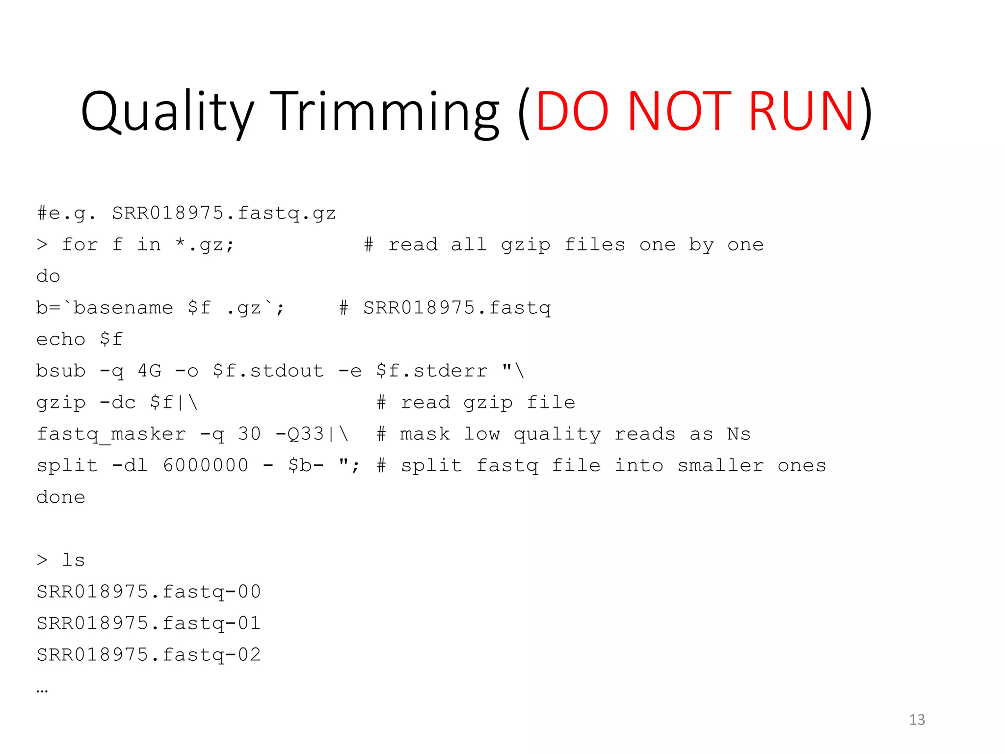Quality Trimming (DO NOT RUN)
#e.g. SRR018975.fastq.gz
> for f in *.gz; # read all gzip files one by one
do
b=`basename $f .gz`; # SRR018975.fastq
echo $f
bsub -q 4G -o $f.stdout -e $f.stderr "
gzip -dc $f| # read gzip file
fastq_masker -q 30 -Q33| # mask low quality reads as Ns
split -dl 6000000 - $b- "; # split fastq file into smaller ones
done
> ls
SRR018975.fastq-00
SRR018975.fastq-01
SRR018975.fastq-02
…
13
 