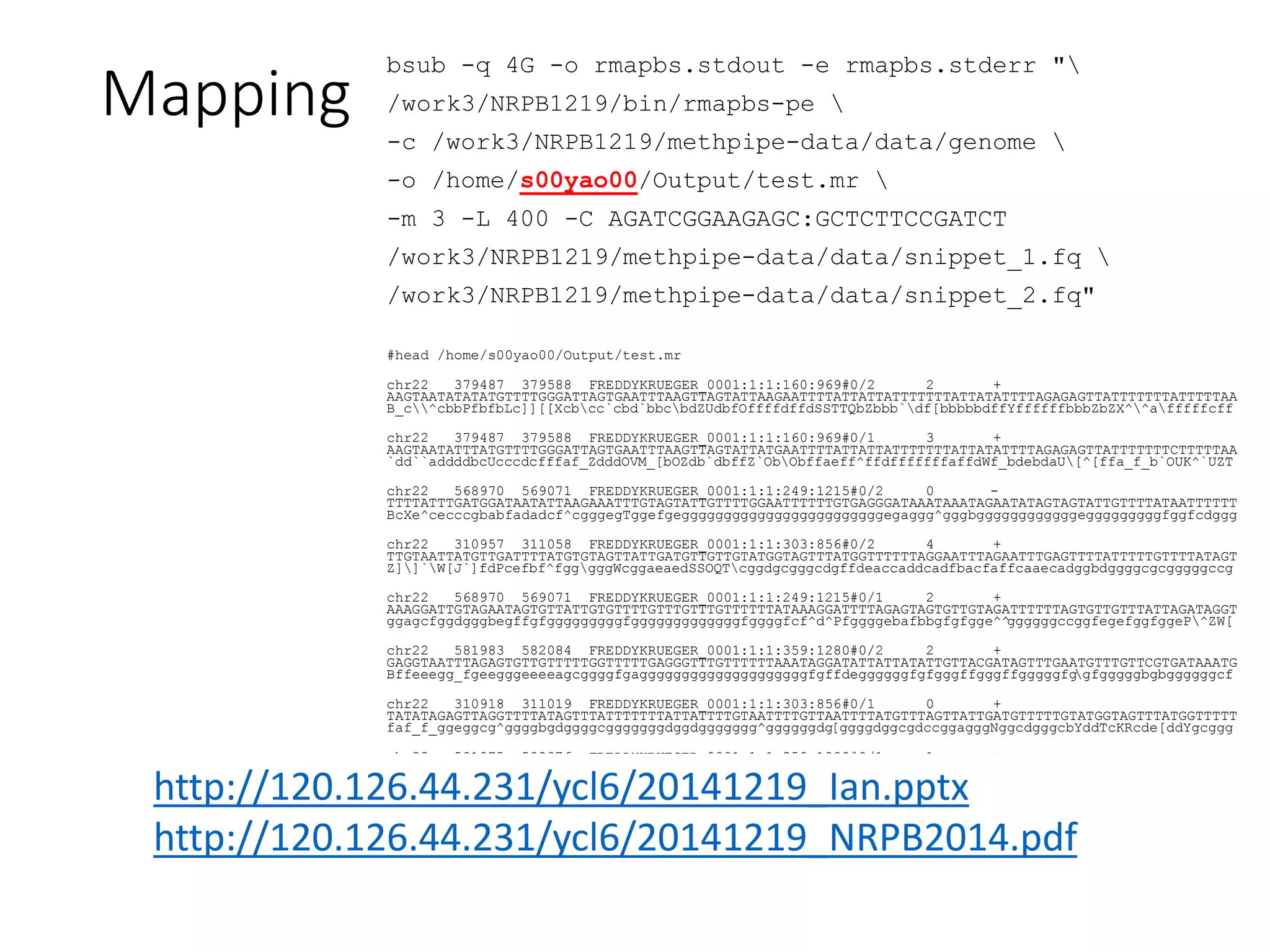Mapping
bsub -q 4G -o rmapbs.stdout -e rmapbs.stderr "
/work3/NRPB1219/bin/rmapbs-pe 
-c /work3/NRPB1219/methpipe-data/data/genome 
-o /home/s00yao00/Output/test.mr 
-m 3 -L 400 -C AGATCGGAAGAGC:GCTCTTCCGATCT
/work3/NRPB1219/methpipe-data/data/snippet_1.fq 
/work3/NRPB1219/methpipe-data/data/snippet_2.fq"
#head /home/s00yao00/Output/test.mr
chr22 379487 379588 FREDDYKRUEGER_0001:1:1:160:969#0/2 2 +
AAGTAATATATATGTTTTGGGATTAGTGAATTTAAGTTAGTATTAAGAATTTTATTATTATTTTTTTATTATATTTTAGAGAGTTATTTTTTTATTTTTAA
B_c^cbbPfbfbLc]][[Xcbcc`cbd`bbcbdZUdbfOffffdffdSSTTQbZbbb`df[bbbbbdffYffffffbbbZbZX^^afffffcff
chr22 379487 379588 FREDDYKRUEGER_0001:1:1:160:969#0/1 3 +
AAGTAATATTTATGTTTTGGGATTAGTGAATTTAAGTTAGTATTATGAATTTTATTATTATTTTTTTATTATATTTTAGAGAGTTATTTTTTTCTTTTTAA
`dd``addddbcUcccdcfffaf_ZdddOVM_[bOZdb`dbffZ`ObObffaeff^ffdfffffffaffdWf_bdebdaU[^[ffa_f_b`OUK^`UZT
chr22 568970 569071 FREDDYKRUEGER_0001:1:1:249:1215#0/2 0 -
TTTTATTTGATGGATAATATTAAGAAATTTGTAGTATTGTTTTGGAATTTTTTGTGAGGGATAAATAAATAGAATATAGTAGTATTGTTTTATAATTTTTT
BcXe^cecccgbabfadadcf^cgggegTggefgeggggggggggggggggggggggggegaggg^gggbggggggggggggegggggggggfggfcdggg
chr22 310957 311058 FREDDYKRUEGER_0001:1:1:303:856#0/2 4 +
TTGTAATTATGTTGATTTTATGTGTAGTTATTGATGTTGTTGTATGGTAGTTTATGGTTTTTTAGGAATTTAGAATTTGAGTTTTATTTTTGTTTTATAGT
Z]]`W[J`]fdPcefbf^fgggggWcggaeaedSSOQTcggdgcgggcdgffdeaccaddcadfbacfaffcaaecadggbdggggcgcgggggccg
chr22 568970 569071 FREDDYKRUEGER_0001:1:1:249:1215#0/1 2 +
AAAGGATTGTAGAATAGTGTTATTGTGTTTTGTTTGTTTGTTTTTTATAAAGGATTTTAGAGTAGTGTTGTAGATTTTTTAGTGTTGTTTATTAGATAGGT
ggagcfggdgggbegffgfgggggggggfgggggggggggggfggggfcf^d^Pfggggebafbbgfgfgge^^ggggggccggfegefggfggeP^ZW[
chr22 581983 582084 FREDDYKRUEGER_0001:1:1:359:1280#0/2 2 +
GAGGTAATTTAGAGTGTTGTTTTTGGTTTTTGAGGGTTTGTTTTTTAAATAGGATATTATTATATTGTTACGATAGTTTGAATGTTTGTTCGTGATAAATG
Bffeeegg_fgeegggeeeeagcggggfgaggggggggggggggggggggfgffdeggggggfgfgggffgggffgggggfggfgggggbgbggggggcf
chr22 310918 311019 FREDDYKRUEGER_0001:1:1:303:856#0/1 0 +
TATATAGAGTTAGGTTTTATAGTTTATTTTTTTATTATTTTGTAATTTTGTTAATTTTATGTTTAGTTATTGATGTTTTTGTATGGTAGTTTATGGTTTTT
faf_f_ggeggcg^ggggbgdggggcgggggggdggdggggggg^ggggggdg[ggggdggcgdccggagggNggcdgggcbYddTcKRcde[ddYgcggg
chr22 581975 582076 FREDDYKRUEGER_0001:1:1:359:1280#0/1 1 +
TATTTTATAAGGTAATTTAGAGTGTTGTTTTTGGTTTTTGAGGGTTTGTTTTTTAAATAGGATATTATTATATTGTTACGATAGTTTGAATGTTTGTTCGT
hggggfggghggegggggcg]gggggggggggggggggggefgeeggggggfggggfgggceggggggegggggggfeaeaggdgggWgegegecgegfg
chr22 578161 578262 FREDDYKRUEGER_0001:1:1:871:393#0/2 3 +
TTAGAATAGTGTTGTTTGTATTCGAGTGTTTGTTTTTTATATAGGATTATAGAATATTTTTACGAGTGTTCGAATGTTTGTTTTTTAGATAGGATTTTGGA
^ac]eL]]R_JeeeLegggVbggeeeeVeefceegaggggggggefgdgggggfggggdgggggggggggggggggggegegggggggfgggggggggg
chr22 578102 578203 FREDDYKRUEGER_0001:1:1:871:393#0/1 0 +
AAGAAAGGATTTTAGAATAGTGTTGTTGTGTTTTGAGTGTTTGTTATTTTTGAATGATTTTAGATTATTGTTGTTGGTATTCGAGTGTTTGTTTTTTATAT
cce^aVeaaecdeefOadfegcgg_gdggagggghgggggdggfbgggggbg_fgWgeggWgLgggggeggcgdePa`fffafOe`_egggdg_g_gae
14
http://120.126.44.231/ycl6/20141219_Ian.pptx
http://120.126.44.231/ycl6/20141219_NRPB2014.pdf
 