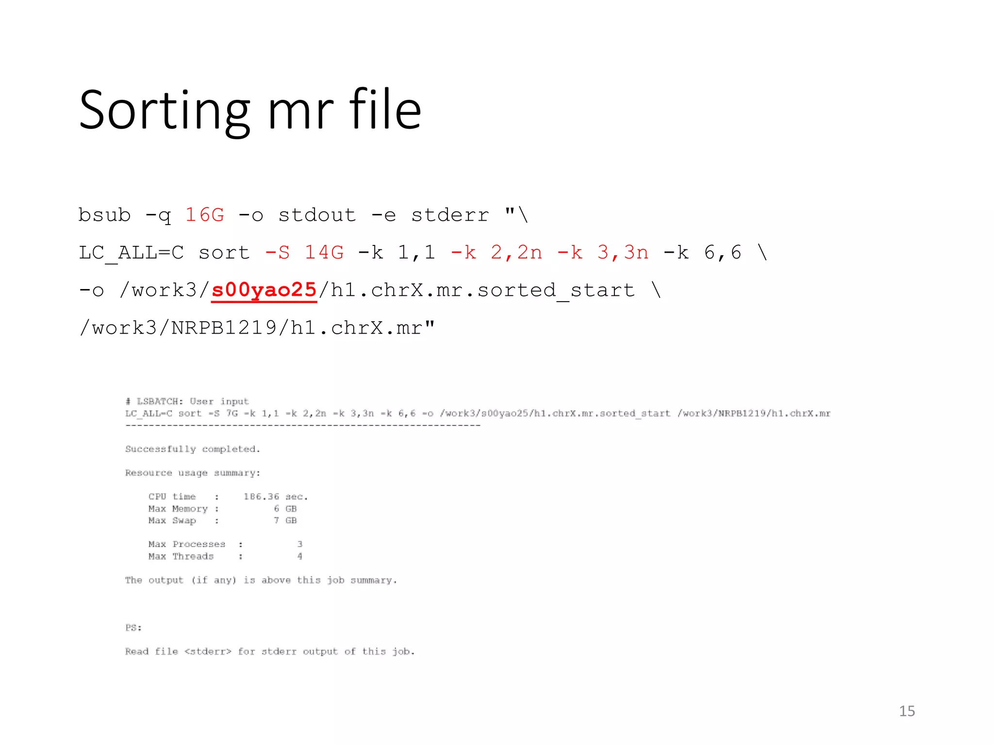 Sorting mr file
bsub -q 16G -o stdout -e stderr "
LC_ALL=C sort -S 14G -k 1,1 -k 2,2n -k 3,3n -k 6,6 
-o /work3/s00yao25/h1.chrX.mr.sorted_start 
/work3/NRPB1219/h1.chrX.mr"
15
 
